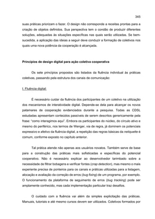 345
suas práticas priorizam o fazer. O design não corresponde a receitas prontas para a
criação de objetos definidos. Sua perspectiva tem o condão de produzir diferentes
soluções, adequadas às situações específicas nas quais serão utilizadas. Se bem-
sucedida, a aplicação das ideias a seguir deve conduzir a formação de coletivos nos
quais uma nova potência da cooperação é alcançada.
Princípios de design digital para ação coletiva cooperativa
Os sete princípios propostos são listados da fluência individual às práticas
coletivas, passando pela estrutura dos canais de comunicação:
I. Fluência digital:
É necessário cuidar da fluência dos participantes de um coletivo na utilização
dos mecanismos de interatividade digital. Depende-se dela para alcançar os novos
patamares de cooperação evidenciados durante a pesquisa. Todas as CDSL
estudadas apresentam conteúdos passíveis de serem descritos genericamente pela
frase: “como interagimos aqui”. Embora os participantes do núcleo, do círculo ativo e
mesmo do periférico, nos termos de Wenger, via de regra, já dominem os potenciais
expressivo e afetivo da fluência digital, a repetição das regras básicas da netiquette é
comum, conforme exposto no capítulo anterior.
Tal prática atende não apenas aos usuários novatos. Também serve de base
para a construção das práticas mais sofisticadas e específicas do potencial
cooperativo. Não é necessário explicar ao desenvolvedor tarimbado sobre a
necessidade de filtrar bobagens e verificar fontes (crap detection), mas mesmo o mais
experiente precisa de ponteiros para os canais e práticas utilizadas para a listagem,
alocação e avaliação da correção de erros (bug fixing) de um programa, por exemplo.
O funcionamento da plataforma de seguimento de erros (bug tracking) pode ser
amplamente conhecido, mas cada implementação particular traz desafios.
O cuidado com a fluência vai além da simples explicitação das práticas.
Manuais, tutoriais e até mesmo cursos devem ser utilizados. Coletivos formados por
 