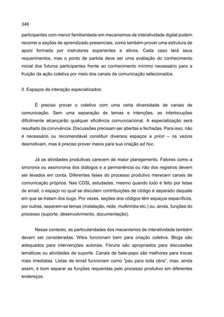 346
participantes com menor familiaridade em mecanismos de interatividade digital podem
recorrer a seções de aprendizado presenciais, como também prover uma estrutura de
apoio formada por instrutores experientes e ativos. Cada caso terá seus
requerimentos, mas o ponto de partida deve ser uma avaliação do conhecimento
inicial dos futuros participantes frente ao conhecimento mínimo necessário para a
fruição da ação coletiva por meio dos canais de comunicação selecionados.
II. Espaços de interação especializados:
É preciso prover o coletivo com uma certa diversidade de canais de
comunicação. Sem uma separação de temas e intenções, as interlocuções
dificilmente alcançarão qualquer eficiência comunicacional. A especialização será
resultado da convivência. Discussões precisam ser abertas e fechadas. Para isso, não
é necessário ou recomendável constituir diversos espaços a priori – os vazios
desmotivam, mas é preciso prover meios para sua criação ad hoc.
Já as atividades produtivas carecem de maior planejamento. Fatores como a
sincronia ou assincronia dos diálogos e a permanência ou não dos registros devem
ser levados em conta. Diferentes fases do processo produtivo merecem canais de
comunicação próprios. Nas CDSL estudadas, mesmo quando tudo é feito por listas
de email, o espaço no qual se discutem contribuições de código é separado daquele
em que se tratam dos bugs. Por vezes, seções dos códigos têm espaços específicos,
por outras, separam-se temas (instalação, rede, multimídia etc.) ou, ainda, funções do
processo (suporte, desenvolvimento, documentação).
Nesse contexto, as particularidades dos mecanismos de interatividade também
devem ser consideradas. Wikis funcionam bem para criação coletiva. Blogs são
adequados para intervenções autorais. Fóruns são apropriados para discussões
temáticas ou atividades de suporte. Canais de bate-papo são melhores para trocas
mais imediatas. Listas de email funcionam como “pau para toda obra”, mas, ainda
assim, é bom separar as funções requeridas pelo processo produtivo em diferentes
endereços.
 