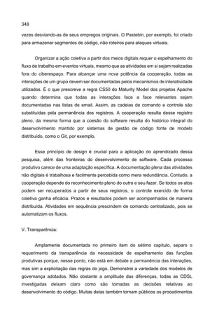 348
vezes desviando-as de seus empregos originais. O Pastebin, por exemplo, foi criado
para armazenar segmentos de código, não roteiros para ataques virtuais.
Organizar a ação coletiva a partir dos meios digitais requer o espelhamento do
fluxo de trabalho em eventos virtuais, mesmo que as atividades em si sejam realizadas
fora do ciberespaço. Para alcançar uma nova potência da cooperação, todas as
interações de um grupo devem ser documentadas pelos mecanismos de interatividade
utilizados. É o que prescreve a regra CS50 do Maturity Model dos projetos Apache
quando determina que todas as interações face a face relevantes sejam
documentadas nas listas de email. Assim, as cadeias de comando e controle são
substituídas pela permanência dos registros. A cooperação resulta desse registro
pleno, da mesma forma que a coesão do software resulta do histórico integral do
desenvolvimento mantido por sistemas de gestão de código fonte de modelo
distribuído, como o Git, por exemplo.
Esse princípio de design é crucial para a aplicação do aprendizado dessa
pesquisa, além das fronteiras do desenvolvimento de software. Cada processo
produtivo carece de uma adaptação específica. A documentação plena das atividades
não digitais é trabalhosa e facilmente percebida como mera redundância. Contudo, a
cooperação depende do reconhecimento pleno do outro e seu fazer. Se todos os atos
podem ser recuperados a partir de seus registros, o controle exercido de forma
coletiva ganha eficácia. Prazos e resultados podem ser acompanhados de maneira
distribuída. Atividades em sequência prescindem de comando centralizado, pois se
automatizam os fluxos.
V. Transparência:
Amplamente documentada no primeiro item do sétimo capítulo, separo o
requerimento da transparência da necessidade de espelhamento das funções
produtivas porque, nesse ponto, não está em debate a permanência das interações,
mas sim a explicitação das regras do jogo. Demonstrei a variedade dos modelos de
governança adotados. Não obstante a amplitude das diferenças, todas as CDSL
investigadas deixam claro como são tomadas as decisões relativas ao
desenvolvimento do código. Muitas delas também tornam públicos os procedimentos
 