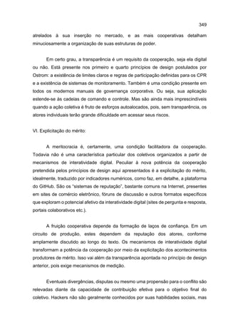 349
atrelados à sua inserção no mercado, e as mais cooperativas detalham
minuciosamente a organização de suas estruturas de poder.
Em certo grau, a transparência é um requisito da cooperação, seja ela digital
ou não. Está presente nos primeiro e quarto princípios de design postulados por
Ostrom: a existência de limites claros e regras de participação definidas para os CPR
e a existência de sistemas de monitoramento. Também é uma condição presente em
todos os modernos manuais de governança corporativa. Ou seja, sua aplicação
estende-se às cadeias de comando e controle. Mas são ainda mais imprescindíveis
quando a ação coletiva é fruto de esforços autoalocados, pois, sem transparência, os
atores individuais terão grande dificuldade em acessar seus riscos.
VI. Explicitação do mérito:
A meritocracia é, certamente, uma condição facilitadora da cooperação.
Todavia não é uma característica particular dos coletivos organizados a partir de
mecanismos de interatividade digital. Peculiar à nova potência da cooperação
pretendida pelos princípios de design aqui apresentados é a explicitação do mérito,
idealmente, traduzido por indicadores numéricos, como faz, em detalhe, a plataforma
do GitHub. São os “sistemas de reputação”, bastante comuns na Internet, presentes
em sites de comércio eletrônico, fóruns de discussão e outros formatos específicos
que exploram o potencial afetivo da interatividade digital (sites de pergunta e resposta,
portais colaborativos etc.).
A fruição cooperativa depende da formação de laços de confiança. Em um
circuito de produção, estes dependem da reputação dos atores, conforme
amplamente discutido ao longo do texto. Os mecanismos de interatividade digital
transformam a potência da cooperação por meio da explicitação dos acontecimentos
produtores de mérito. Isso vai além da transparência apontada no princípio de design
anterior, pois exige mecanismos de medição.
Eventuais divergências, disputas ou mesmo uma propensão para o conflito são
relevadas diante da capacidade de contribuição efetiva para o objetivo final do
coletivo. Hackers não são geralmente conhecidos por suas habilidades sociais, mas
 