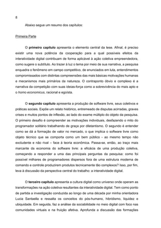 8
Abaixo segue um resumo dos capítulos:
Primeira Parte
O primeiro capítulo apresenta o elemento central da tese. Afinal, é preciso
existir uma nova potência da cooperação para a qual possíveis efeitos da
interatividade digital contribuam de forma aplicável à ação coletiva empreendedora,
como sugere o subtítulo. Ao trazer à luz o tema por meio de sua narrativa, a pesquisa
enquadra o fenômeno em campo competitivo, de enunciados em luta, entendimentos
compromissados com distintas compreensões das mais básicas motivações humanas
e mecanismos mais primários da natureza. O contraponto óbvio e complexo é a
narrativa da competição com suas ideias-força como a sobrevivência do mais apto e
o homo economicus, racional e egoísta.
O segundo capítulo apresenta a produção de software livre, seus coletivos e
práticas sociais. Expõe um relato histórico, entremeado de disputas acirradas, graves
crises e muitos pontos de inflexão, ao lado do exame múltiplo do objeto da pesquisa.
O primeiro desafio é compreender as motivações individuais, desfazendo o mito do
programador solitário trabalhando de graça por diletantismo. O segundo é entender
como se dá a formação de valor no mercado, o que implica o software livre como
objeto técnico que se comporta como um bem público - ao mesmo tempo não
excludente e não rival – face à teoria econômica. Passa-se, então, ao traço mais
marcante da economia do software livre: a eficácia de uma produção coletiva,
começando a responder a uma das principais perguntas da pesquisa: como foi
possível milhares de programadores dispersos fora de uma estrutura moderna de
comando e controle produzirem produtos tecnicamente tão complexos? Isso, por fim,
leva à discussão da perspectiva central do trabalho: a interatividade digital.
O terceiro capítulo apresenta a cultura digital como universo onde operam as
transformações na ação coletiva resultantes da interatividade digital. Tem como ponto
de partida a investigação conduzida ao longo de uma década por minha orientadora
Lucia Santaella e ressalta os conceitos do pós-humano, hibridismo, liquidez e
ubiquidade. Em seguida, faz a análise da sociabilidade no meio digital com foco nas
comunidades virtuais e na fruição afetiva. Aprofunda a discussão das formações
 