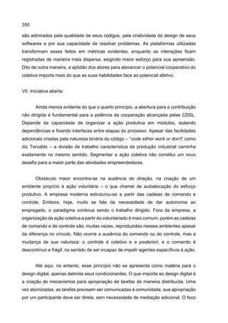 350
são admirados pela qualidade de seus códigos, pela criatividade do design de seus
softwares e por sua capacidade de resolver problemas. As plataformas utilizadas
transformam esses feitos em métricas evidentes, enquanto as interações ficam
registradas de maneira mais dispersa, exigindo maior esforço para sua apreensão.
Dito de outra maneira, a aptidão dos atores para alavancar o potencial cooperativo do
coletivo importa mais do que as suas habilidades face ao potencial afetivo.
VII. Iniciativa aberta:
Ainda menos evidente do que o quarto princípio, a abertura para a contribuição
não dirigida é fundamental para a potência da cooperação alcançada pelas CDSL.
Depende da capacidade de organizar a ação produtiva em módulos, isolando
dependências e fixando interfaces entre etapas do processo. Apesar das facilidades
adicionais criadas pela natureza binária do código – “code either work or don’t” como
diz Torvalds – a divisão de trabalho característica da produção industrial caminha
exatamente no mesmo sentido. Segmentar a ação coletiva não constitui um novo
desafio para a maior parte das atividades empreendedoras.
Obstáculo maior encontra-se na ausência de direção, na criação de um
ambiente propício à ação voluntária – o que chamei de autoalocação do esforço
produtivo. A empresa moderna estruturou-se a partir das cadeias de comando e
controle. Embora, hoje, muito se fale da necessidade de dar autonomia ao
empregado, o paradigma continua sendo o trabalho dirigido. Fora da empresa, a
organização da ação coletiva a partir do voluntariado é mais comum, porém as cadeias
de comando e de controle são, muitas vezes, reproduzidas nesses ambientes apesar
da diferença no vínculo. Não ocorre a ausência do comando ou do controle, mas a
mudança de sua natureza: o controle é coletivo e a posteriori, e o comando é
descontínuo e frágil, no sentido de ser incapaz de impelir agentes específicos à ação.
Até aqui, no entanto, esse princípio não se apresenta como matéria para o
design digital, apenas delimita seus condicionantes. O que importa ao design digital é
a criação de mecanismos para apropriação de tarefas de maneira distribuída. Uma
vez atomizadas, as tarefas precisam ser comunicadas à comunidade, sua apropriação
por um participante deve ser direta, sem necessidade de mediação adicional. O foco
 