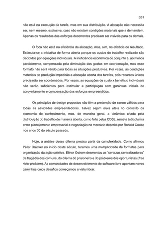 351
não está na execução da tarefa, mas em sua distribuição. A alocação não necessita
ser, nem mesmo, exclusiva, caso não existam condições materiais que a demandem.
Apenas os resultados dos esforços decorrentes precisam ser visíveis para os demais.
O foco não está na eficiência da alocação, mas, sim, na eficácia do resultado.
Estimula-se a iniciativa de forma aberta porque os custos do trabalho realizado são
decididos por equações individuais. A ineficiência econômica do conjunto é, ao menos
parcialmente, compensada pela diminuição dos gastos em coordenação, mas esse
formato não será válido para todas as situações produtivas. Por vezes, as condições
materiais da produção impedirão a alocação aberta das tarefas, pois recursos únicos
precisarão ser coordenados. Por vezes, as equações de custo x benefício individuais
não serão suficientes para estimular a participação sem garantias iniciais de
aproveitamento e compensação dos esforços empreendidos.
Os princípios de design propostos não têm a pretensão de serem válidos para
todas as atividades empreendedoras. Talvez sejam mais úteis no contexto da
economia do conhecimento, mas, de maneira geral, a dinâmica criada pela
distribuição do trabalho de maneira aberta, como feito pelas CDSL, remete à dicotomia
entre planejamento empresarial e negociação no mercado descrita por Ronald Coase
nos anos 30 do século passado.
Hoje, a análise desse dilema precisa partir da complexidade. Como afirmou
Peter Drucker no início deste século, teremos uma multiplicidade de formatos para
organização da ação coletiva. Elinor Ostrom desmontou as “certezas centralizadoras”
da tragédia dos comuns, do dilema do prisioneiro e do problema dos oportunistas (free
rider problem). As comunidades de desenvolvimento de software livre apontam novos
caminhos cujos desafios começamos a vislumbrar.
 