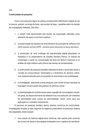 352
Continuidade da pesquisa
Como uma pesquisa digna do esforço empreendido dificilmente esgota-se em
si mesma, apontei, ao longo do texto, seis pontos de fuga – questões além do escopo
da investigação realizada. São eles:
1. o estudo mais aprofundado das teorias da cooperação utilizadas como
elemento de apoio no primeiro capítulo;
2. a comprovação da hipótese de entendimento da produção de software livre
como recurso comum (CPR - common-pool resource) na teoria dos bens;
3. a construção de uma ontologia da interatividade digital alicerçada na
semiótica e no pragmatismo de Charles Sanders Peirce, no estudo da
cooperação a partir da conceituação da ética por Baruch Espinoza e na
análise da ação coletiva pelo prisma das teorias da complexidade;
4. a continuidade da pesquisa paralela realizada durante o doutorado sobre a
“revolta de consumidores” Gamergate e o fenômeno do ativismo online,
com especial atenção para as questões do anonimato e da credibilidade;
5. a investigação, associada a essa pesquisa, das novas formas nascidas da
linguagem visual a partir das práticas do ativismo online;
6. a sistematização do conhecimento sobre a gestão de comunidades virtuais,
em geral, de desenvolvimento de software livre; em particular, em materiais
de aprendizado para cursos de administração, assim como para sua
aplicação em contextos corporativos.
O percurso da pesquisa também deixou abertos caminhos de continuidade,
investigações levadas a cabo segundo os objetivos pretendidos na pesquisa, todavia
não esgotadas nesse escopo:
1. meu estudo da fluência digital deve continuar, não apenas pelo aumento
do número de casos e tecnologias analisadas com o objetivo de identificar,
 