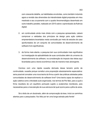 353
com crescente detalhe, as habilidades envolvidas, como também incluindo
agora a revisão das dimensões da interatividade digital propostas em meu
mestrado e seu cruzamento com o quadro fenomenológico desenhado em
outro trabalho paralelo, realizado em 2015 sobre o aprendizado da fluência
digital;
2. em continuidade ainda mais direta com a pesquisa apresentada, caberá
comprovar a validades dos princípios de design para ação coletiva
empreendedora levantados nesta conclusão por meio de estudos de caso
aprofundados de um conjunto de comunidades de desenvolvimento de
software livre significativas;
3. de forma mais aberta, a pesquisa tem sua continuidade mais significativa
na investigação da aplicabilidade de suas conclusões além do universo do
desenvolvimento de software, na consideração do impacto das ideias aqui
levantadas para a teoria econômica vista de maneira mais abrangente.
Concluo com uma rápida ousadia derivada desse terceiro ponto de
continuidade, ousadia porque constitui uma proposição absolutamente especulativa:
seria possível conceber uma nova teoria da firma a partir das práticas adotadas pelas
comunidades de desenvolvimento de software livre? Uma teoria capaz de explicar a
ação coletiva como criticidade auto-organizada, nos termos de Per Bak, para a qual a
firma resultaria de um equilíbrio pontuado sujeito a avalanches inevitáveis, pois
necessárias para a manutenção de sua estrutura tal qual ocorre para a pilha de areia.
Se o êxito de um doutorado, além de comprovação da tese, inclui os caminhos
abertos para o pesquisador, fico feliz por ter uma longa estrada pela frente!
 