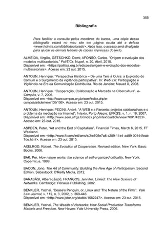 355
Bibliografia
Para facilitar a consulta pelos membros da banca, uma cópia dessa
bibliografia estará no meu site em página oculta até a defesa
<www.hcintra.com/bibliodoutorado>. Após isso, o acesso será divulgado
para ajudar os demais leitores de cópias impressas do texto.
ALMEIDA, Virgílio, GETSCHKO, Demi; AFONSO, Carlos. “Origem e evolução dos
modelos multissetoriais.” PoliTICs. Nupef, n. 20, Abril, 2015.
Disponível em: <https://politics.org.br/edicoes/origem-e-evolução-dos-modelos-
multissetoriais>. Acesso em: 23 out. 2015.
ANTOUN, Henrique. “Perspectiva Histórica – De uma Teia à Outra: a Explosão do
Comum e o Surgimento da vigilância participativa”. In: Web 2.0: Participação e
Vigilância na Era da Comunicação Distribuída. Rio de Janeiro: Mauad X, 2008.
ANTOUN, Henrique. “Cooperação, Colaboração e Mercado na Cibercultura”. e-
Compós, v. 7, 2006.
Disponível em: <http://www.compos.org.br/seer/index.php/e-
compos/article/view/109/108>. Acesso em: 23 out. 2015.
ANTOUN, Henrique; PECINI, André. “A WEB e a Parceria: projetos colaborativos e o
problema da mediação na Internet”. Intexto, Porto Alegre: UFRGS, v. 1, n. 16, 2007.
Disponível em: <http://www.seer.ufrgs.br/index.php/intexto/article/view/7001/4323>.
Acesso em: 23 out. 2015.
ASPDEN, Peter. “Art and the End of Capitalism”. Financial Times, March 6, 2015. FT
Weekend.
Disponível em: <http://www.ft.com/intl/cms/s/2/c705e7a8-c259-11e4-ad89-00144feab
7de.html>. Acesso em: 23 out. 2015.
AXELROD, Robert. The Evolution of Cooperation. Revised edition. New York: Basic
Books, 2006.
BAK, Per. How nature works: the science of self-organized criticality. New York:
Copernicus, 1999.
BACON, Jono. The Art of Community: Building the New Age of Participation. Second
Edition. Sebastopol: O'Reilly Media, 2012.
BARABÁSI, Albert-László; FRANGOS, Jennifer. Linked: The New Science of
Networks. Cambridge: Perseus Publishing, 2002.
BENKLER, Yochai. “Coase's Penguin, or, Linux and ‘The Nature of the Firm’”. Yale
Law Journal, v. 112, n. 3, 2002, p. 369-446.
Disponível em: <http://www.jstor.org/stable/1562247>. Acesso em: 23 out. 2015.
BENKLER, Yochai. The Wealth of Networks: How Social Production Transforms
Markets and Freedom. New Haven: Yale University Press, 2006.
 