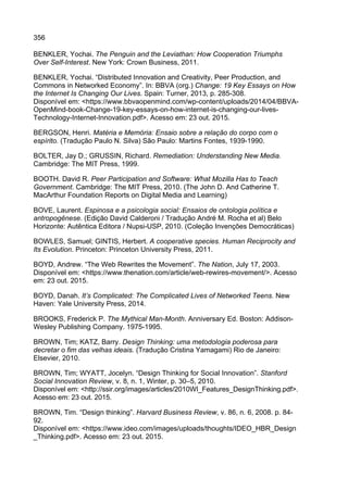 356
BENKLER, Yochai. The Penguin and the Leviathan: How Cooperation Triumphs
Over Self-Interest. New York: Crown Business, 2011.
BENKLER, Yochai. “Distributed Innovation and Creativity, Peer Production, and
Commons in Networked Economy”. In: BBVA (org.) Change: 19 Key Essays on How
the Internet Is Changing Our Lives. Spain: Turner, 2013, p. 285-308.
Disponível em: <https://www.bbvaopenmind.com/wp-content/uploads/2014/04/BBVA-
OpenMind-book-Change-19-key-essays-on-how-internet-is-changing-our-lives-
Technology-Internet-Innovation.pdf>. Acesso em: 23 out. 2015.
BERGSON, Henri. Matéria e Memória: Ensaio sobre a relação do corpo com o
espírito. (Tradução Paulo N. Silva) São Paulo: Martins Fontes, 1939-1990.
BOLTER, Jay D.; GRUSSIN, Richard. Remediation: Understanding New Media.
Cambridge: The MIT Press, 1999.
BOOTH. David R. Peer Participation and Software: What Mozilla Has to Teach
Government. Cambridge: The MIT Press, 2010. (The John D. And Catherine T.
MacArthur Foundation Reports on Digital Media and Learning)
BOVE, Laurent. Espinosa e a psicologia social: Ensaios de ontologia política e
antropogênese. (Edição David Calderoni / Tradução André M. Rocha et al) Belo
Horizonte: Autêntica Editora / Nupsi-USP, 2010. (Coleção Invenções Democráticas)
BOWLES, Samuel; GINTIS, Herbert. A cooperative species. Human Reciprocity and
Its Evolution. Princeton: Princeton University Press, 2011.
BOYD, Andrew. “The Web Rewrites the Movement”. The Nation, July 17, 2003.
Disponível em: <https://www.thenation.com/article/web-rewires-movement/>. Acesso
em: 23 out. 2015.
BOYD, Danah. It’s Complicated: The Complicated Lives of Networked Teens. New
Haven: Yale University Press, 2014.
BROOKS, Frederick P. The Mythical Man-Month. Anniversary Ed. Boston: Addison-
Wesley Publishing Company. 1975-1995.
BROWN, Tim; KATZ, Barry. Design Thinking: uma metodologia poderosa para
decretar o fim das velhas ideais. (Tradução Cristina Yamagami) Rio de Janeiro:
Elsevier, 2010.
BROWN, Tim; WYATT, Jocelyn. “Design Thinking for Social Innovation”. Stanford
Social Innovation Review, v. 8, n. 1, Winter, p. 30–5, 2010.
Disponível em: <http://ssir.org/images/articles/2010WI_Features_DesignThinking.pdf>.
Acesso em: 23 out. 2015.
BROWN, Tim. “Design thinking”. Harvard Business Review, v. 86, n. 6, 2008. p. 84-
92.
Disponível em: <https://www.ideo.com/images/uploads/thoughts/IDEO_HBR_Design
_Thinking.pdf>. Acesso em: 23 out. 2015.
 