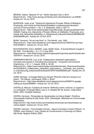 357
BROWN, Valerie. “Bacteria ‘R’ Us”. Pacific Standard, Dec 2, 2010.
Disponível em: <http://www.psmag.com/books-and-culture/bacteria-r-us-23628>.
Acesso em: 23 out. 2015.
BURGOON, Judie; et all. “Testing the Interactivity Principle: Effects of Mediation,
Propinquity, and Verbal and Nonverbal Modalities in Interpersonal Interaction”.
Journal of Communication, v. 52, n. 3, September, 2002, p. 657-77.
Disponível em: <http://www.researchgate.net/profile/Judee_Burgoon/publication/242
224490_Testing_the_Interactivity_Principle_Effects_of_Mediation_Propinquity_and_
Verbal_and_Nonverbal_Modalities_in_Interpersonal_Interaction/links/53d659f50cf22
8d363ea4fd8.pdf>. Acesso em: 23 out. 2015.
BUSH, Vannevar. “As we may think” In: The Atlantic, July, 1945.
Disponível em: <http://www.theatlantic.com/magazine/archive/1945/07/as-we-may-
think/303881/>. Acesso em: 23 out. 2015.
BUYUKKOKTEN, Orkut; ADAMIC, Lada; ADAR, Eytan. “A Social Network Caught in
the Web”. First Monday, v. 8, n. 6, 2 June 2003.
Disponível em: <http://firstmonday.org/htbin/cgiwrap/bin/ojs/index.php/fm/article/view/
1057/977>. Acesso em: 23 out. 2015.
CAMARINHA-MATOS, Luis; et all. “Collaborative networked organizations -
Concepts and practice in manufacturing enterprises.” Computers and Industrial
Engineering, v. 57, n. 1, August, 2009. p. 46–60.
Disponível em: <https://www.researchgate.net/profile/Hamideh_Afsarmanesh/publica
tion/220384416_Collaborative_networked_organizations_-_Concepts_and_practice_
in_manufacturing_enterprises/links/0deec51fd75f130b2f000000.pdf>. Acesso em: 23
out. 2015.
CARR, Nicholas. “Is Google Making Us Stupid? What the Internet is doing to our
brains”. The Atlantic: July/August, 2008. p. 56-63.
Disponível em: <http://www.theatlantic.com/magazine/archive/2008/07/is-google-
making-us-stupid/306868/>. Acesso em: 23 out. 2015.
CASTELLS, Manuel. A Galáxia da Internet: Reflexões sobre a internet, os negócios
e a sociedade. (Tradução Maria Luiza X. A. Borges) Rio de Janeiro: Jorge Zahar
Editor, 2003. (Coleção Interface)
CINTRA, Hermano. “Dimensões da Interatividade na Cultura Digital”. Pontifícia
Universidade Católica de São Paulo, 2003. Dissertação. (Mestrado em Comunicação
e Semiótica)
Disponível em: http://www.hcintra.com/mestrado-dimensoes-da-interatividade-na-
cultura-digital>. Acesso em: 23 out. 2015.
CINTRA, Hermano. “Comunidades Virtuais – Alguns Conceitos e Casos Práticos”. In:
TERRA, José Cláudio C. (org.) Gestão do Conhecimento e E-learning na Prática.
São Paulo: Negócio Editora, 2003.
 