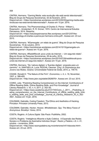358
CINTRA, Hermano. “Gaming Media: esta revolução não está sendo televisionada”.
Blog do Grupo de Pesquisa Sociotramas, 02 de fevereiro, 2014.
Disponível em: <https://sociotramas.wordpress.com/2014/02/25/gaming-media-esta-
revolucao-nao-esta-sendo-televisionada/>. Acesso em 15 jan. 2016.
CINTRA, Hermano. The Phenomenology of Charles S. Peirce - William L.
Rosensohn - Amsterdam: R. R. Grüner, 1974. Centro de Internacional Estudos
Peirceanos, 2014. Resenha.
Disponível em: <https://estudospeirceanos.files.wordpress.com/2012/07/the-
phenomenology-of-charles-s-peirce-por-hermano-cintra.pdf>. Acesso em: 23 out.
2015.
CINTRA, Hermano. “#Gamergate: um relato de guerra”. Blog do Grupo de Pesquisa
Sociotramas, 15 de outubro, 2014.
Disponível em: <https://sociotramas.wordpress.com/2014/10/15/gamergate-um-
relato-de-guerra/>. Acesso em 15 jan. 2016.
CINTRA, Hermano. #RedditRevolt: povo unido da Internet — Um segundo relato”.
Blog do Grupo de Pesquisa Sociotramas, 28 de julho, 2015.
Disponível em: <https://sociotramas.wordpress.com/2015/07/28/redditrevolt-povo-
unido-da-internet-um-segundo-relato/>. Acesso em 15 jan. 2016.
CINTRA, Hermano. “De ‘nativos digitais’ a ‘fluentes digitais’: proposta para um
caminho”. In: SANTAELLA, Lucia; ROCHA, Cleomar. (Org.) A Onipresença dos
Jovens nas Redes. Goiana: Universidade Federal de Goiás, 2015. p. 149-70.
COASE, Ronald H. “The Nature of the Firm”. Economica, v. 4, n. 16, November,
1937. p. 386-405.
Disponível em: <http://www.jstor.org/stable/2626876>. Acesso em: 23 out. 2015.
COIRO, Julie. “Predicting Reading Comprehension on the Internet: Contributions of
Offline Reading Skills, Online Reading Skills, and Prior Knowledge”. Journal of
Literacy Research, v. 43, n. 4, 2011, p. 352–92.
Disponível em: <https://www.academia.edu/2121745/Coiro_J._2011_._Predicting_re
ading_comprehension_on_the_Internet_Contributions_of_offline_reading_skills_onlin
e_reading_skills_and_prior_knowledge._Journal_of_Literacy_Research_43_4_352-
392>. Acesso em 10 jan. 2016.
COLEMAN, Gabriella. Coding Freedom: The Ethics and Aesthetics of Hacking.
Princeton: Princeton University Press, 2013.
COLEMAN, Gabriella. Hacker, Hoaxer, Whistleblower, Spy: The Many Faces of
Anonymous. Brooklyn: Verso, 2014.
COSTA, Rogério. A Cultura Digital. São Paulo: Publifolha, 2002.
COSTA, Rogério. “Inteligência Afluente e Ação Coletiva: A Expansão das Redes
Sociais e o Problema da Assimetria Indivíduo Grupo”. Razón y Palabra, v.9, n. 41,
octubre – noviembre, 2004.
Disponível em: <http://www.razonypalabra.org.mx/anteriores/n41/rdacosta.html>.
Acesso em: 23 out. 2015.
 