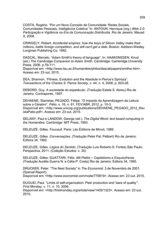 359
COSTA, Rogério. “Por um Novo Conceito de Comunidade: Redes Sociais,
Comunidades Pessoais, Inteligência Coletiva” In: ANTOUN, Henrique (org.) Web 2.0:
Participação e Vigilância na Era da Comunicação Distribuída. Rio de Janeiro: Mauad
X, 2008.
CRINGELY, Robert. Accidental empires: how the boys of Silicon Valley make their
millions, battle foreign competition, and still can't get a date. Boston: Addison-Wesley
Longman Publishing Co, 1992.
DASCAL, Marcelo. “Adam Smith's theory of language”. In: HAAKONSSEN, Knud
(ed.) The Cambridge Companion to Adam Smith. Cambridge: Cambridge University
Press, 2006. p.79-111.
Disponível em: <http://www.tau.ac.il/humanities/philos/dascal/papers/smithw.htm>.
Acesso em: 23 out. 2015.
DEA, Shannon. “Fitness, Evolution and the Absolute in Peirce’s Spinoza”.
Transactions of the Charles S. Peirce Society, v. 44, n. 4, 2008, p. 603-28.
DEBORD, Guy. A sociedade do espetáculo. (Tradução Estela S. Abreu) Rio de
Janeiro: Contraponto, 1997.
DEHAENE, Stanislas; PEGADO, Felipe. “O impacto da Aprendizagem da Leitura
sobre o Cérebro”. Pátio, v. 16, n. 61, FEV/ABR, 2012. p. 10-3.
Disponível em: <http://www.unicog.org/publications/DEHAENE_PEGADO_2012_Rev
istaPatio.pdf>. Acesso em: 23 out. 2015.
DELANY, Paul e LANDOW, George (ed.). The Digital Word: text based computing in
the Humanities. Cambridge: MIT Press, 1993.
DELEUZE, Gilles. Foucault. Paris: Lès Éditions de Minuit, 1989.
DELEUZE, Gilles. Conversações. (Tradução Peter Pal. Pelbart) Rio de Janeiro:
Editora 34, 1992.
DELEUZE, Gilles. Lógica do Sentido. (Tradução Luís Roberto S. Fortes) São Paulo:
Perspectiva, 2011. (Coleção Estudos: v. 35)
DELEUZE, Gilles; GUATTARI, Félix. Mil Platôs – Capitalismo e Esquizofrenia.
(Tradução Aurélio Guerra N. e Célia P. Costa) Rio de Janeiro: Editora 34, 1995.
DRUCKER, Peter. “The Next Society” in The Economist: 3 de Novembro de 2001.
(Special Report).
Disponível em: <http://www.economist.com/node/770819>. Acesso em: 23 out. 2015.
DUGUID, Paul. “Limits of self-organization: Peer production and ‘laws of quality’”.
First Monday, v. 11, n. 10, 2006.
Disponível em: <http://firstmonday.org/article/view/1405/1323>. Acesso em: 23 out.
2015.
 