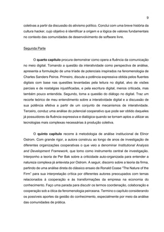 9
coletivas a partir da discussão do ativismo político. Conclui com uma breve história da
cultura hacker, cujo objetivo é identificar a origem e a lógica de valores fundamentais
no contexto das comunidades de desenvolvimento de software livre.
Segunda Parte
O quarto capítulo procura demonstrar como opera a fluência da comunicação
no meio digital. Tomando a questão da interatividade como perspectiva de análise,
apresenta a formulação de uma tríade de potenciais inspirados na fenomenologia de
Charles Sanders Peirce. Primeiro, discute a potência expressiva obtida pelos fluentes
digitais com base nas questões levantadas pela leitura no digital, alvo de visões
parciais e de nostalgias injustificadas, e pela escritura digital, menos criticada, mas
também pouco entendida. Segundo, toma a questão do diálogo no digital. Traz um
recorte teórico de meu entendimento sobre a interatividade digital e a discussão de
sua potência efetiva a partir de um conjunto de mecanismos de interatividade.
Terceiro, conduz uma análise do potencial cooperativo que pode ser obtido daqueles
já possuidores da fluência expressiva e dialógica quando se tornam aptos a utilizar as
tecnologias mais complexas necessárias à produção coletiva.
O quinto capítulo recorre à metodologia de análise institucional de Elinor
Ostrom. Com grande rigor, a autora construiu ao longo de anos de investigação de
diferentes organizações cooperativas o que veio a denominar Institutional Analysis
and Development Framework, que tomo como instrumento central de investigação.
Interponho a teoria de Per Bak sobre a criticidade auto-organizada para entender a
natureza complexa já antevista por Ostrom. A seguir, discorro sobre a teoria da firma,
partindo de uma análise direta do clássico ensaio de Ronald Coase “The Nature of the
Firm” para sua interpretação crítica por diferentes autores preocupados com temas
relacionados à cooperação e às transformações da empresa na economia do
conhecimento. Faço uma parada para discutir os termos coordenação, colaboração e
cooperação sob a ótica da fenomenologia peirceana. Termino o capítulo considerando
os possíveis aportes da gestão do conhecimento, especialmente por meio da análise
das comunidades de prática.
 