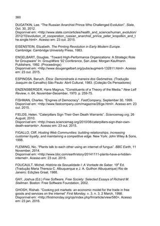 360
DUGATKIN, Lee. “The Russian Anarchist Prince Who Challenged Evolution”. Slate,
Oct. 30, 2012.
Disponível em: <http://www.slate.com/articles/health_and_science/human_evolution/
2012/10/evolution_of_cooperation_russian_anarchist_prince_peter_kropotkin_and_t
he.single.html>. Acesso em: 23 out. 2015.
EISENSTEIN, Elizabeth. The Printing Revolution in Early Modern Europe.
Cambridge: Cambridge University Press, 1983.
ENGELBART, Douglas. “Toward High-Performance Organizations: A Strategic Role
for Groupware” In: GroupWare '92 Conference, San Jose: Morgan Kaufmann
Publishers, 1992. (Proceedings)
Disponível em: <http://www.dougengelbart.org/pubs/augment-132811.html>. Acesso
em: 23 out. 2015.
ESPINOSA, Baruch. Ética: Demonstrada à maneira dos Geômetras. (Tradução
Joaquim de Carvalho) São Paulo: Abril Cultural, 1983. (Coleção Os Pensadores)
ENZENSBERGER, Hans Magnus. "Constituents of a Theory of the Media." New Left
Review, n. 64, November-December, 1970. p. 259-75.
FISHMAN, Charles. “Engines of Democracy”. FastCompany, September 30, 1999.
Disponível em: <http://www.fastcompany.com/magazine/28/ge.html>. Acesso em: 23
out. 2015.
FIELDS, Helen. “Caterpillars Sign Their Own Death Warrants”. Sciencemag.org, 26
August, 2010.
Disponível em: <http://news.sciencemag.org/2010/08/caterpillars-sign-their-own-
death-warrants>. Acesso em: 23 out. 2015.
FIGALLO, Cliff. Hosting Web Communities: building relationships, increasing
customer loyalty, and maintaining a competitive edge. New York: John Wiley & Sons,
1998.
FLEMING, Nic. “Plants talk to each other using an internet of fungus”. BBC Earth, 11
November, 2014.
Disponível em: <http://www.bbc.com/earth/story/20141111-plants-have-a-hidden-
internet>. Acesso em: 23 out. 2015.
FOUCAULT, Michel. História da Sexualidade I: A Vontade de Saber. 19a
Ed.
(Tradução Maria Thereza C. Albuquerque e J. A. Guilhon Albuquerque) Rio de
Janeiro: Edições Graal, 1988.
GAY, Joshua (Ed.) Free Software, Free Society: Selected Essays of Richard M.
Stallman. Boston: Free Software Foundation, 2002.
GHOSH, Rishab. “Cooking pot markets: an economic model for the trade in free
goods and services on the internet” First Monday, v. 3, n. 3, 2 March, 1998.
Disponível em: <http://firstmonday.org/ojs/index.php/fm/article/view/580>. Acesso
em: 23 jan. 2016.
 