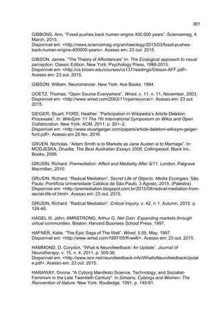 361
GIBBONS, Ann. “Fossil pushes back human origins 400,000 years”. Sciencemag, 4
March, 2015.
Disponível em: <http://news.sciencemag.org/archaeology/2015/03/fossil-pushes-
back-human-origins-400000-years>. Acesso em: 23 out. 2015.
GIBSON, James. “The Theory of Affordances” In: The Ecological approach to visual
perception. Classic Edition. New York: Psychology Press, 1986-2015.
Disponível em: <http://cs.brown.edu/courses/cs137/readings/Gibson-AFF.pdf>.
Acesso em: 23 out. 2015.
GIBSON, William. Neuromancer. New York: Ace Books: 1984.
GOETZ, Thomas. “Open Source Everywhere”. Wired, v. 11, n. 11, November, 2003.
Disponível em: <http://www.wired.com/2003/11/opensource/>. Acesso em: 23 out.
2015.
GEIGER, Stuart; FORD, Heather. “Participation in Wikipedia’s Article Deletion
Processes”. In: WikiSym ’11 The 7th International Symposium on Wikis and Open
Collaboration. New York: ACM, 2011. p. 201–2.
Disponível em: <http://www.stuartgeiger.com/papers/article-deletion-wikisym-geiger-
ford.pdf>. Acesso em 20 fev. 2016.
GRUEN, Nicholas. “Adam Smith is to Markets as Jane Austen is to Marriage”. In:
MODJESKA, Drusilla. The Best Australian Essays 2006. Collingwood: Black Inc.
Books, 2006.
GRUSIN, Richard. Premediation: Affect and Mediality After 9/11. London: Palgrave
Macmillan, 2010.
GRUSIN, Richard. “Radical Mediation”. Secret Life of Objects: Media Ecologies. São
Paulo: Pontifícia Universidade Católica de São Paulo, 3 Agosto, 2015. (Palestra)
Disponível em: <http://premediation.blogspot.com.br/2015/08/radical-mediation-from-
secret-life-of.html>. Acesso em: 23 out. 2015.
GRUSIN, Richard. “Radical Mediation”. Critical Inquiry, v. 42, n.
1, Autumn, 2015. p.
124-48.
HAGEL III, John; AMRSTRONG, Arthur G. Net Gain: Expanding markets through
virtual communities. Boston: Harvard Business School Press, 1997.
HAFNER, Katie. “The Epic Saga of The Well”. Wired, 5.05, May, 1997.
Disponível em: <http://www.wired.com/1997/05/ff-well/>. Acesso em: 23 out. 2015.
HAMMOND, D. Corydon. “What is Neurofeedback: An Update”. Journal of
Neurotherapy, v. 15, n. 4, 2011. p. 305-36.
Disponível em: <http://www.isnr.net/neurofeedback-info/WhatIsNeurofeedbackUpdat
e.pdf>. Acesso em: 23 out. 2015.
HARAWAY, Donna. "A Cyborg Manifesto Science, Technology, and Socialist-
Feminism in the Late Twentieth Century". in Simians, Cyborgs and Women: The
Reinvention of Nature. New York: Routledge, 1991. p. 149-81.
 
