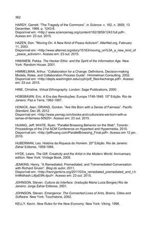 362
HARDY, Garrett. “The Tragedy of the Commons”. in Science: v. 162, n. 3859, 13
December, 1968. p. 1243-8.
Disponível em: <http:// www.sciencemag.org/content/162/3859/1243.full.pdf>.
Acesso em: 23 out. 2015.
HAZEN, Don. "Moving On: A New Kind of Peace Activism". AlterNet.org, February
11, 2003.
Disponível em: <http://www.alternet.org/story/15163/moving_on%3A_a_new_kind_of
_peace_activism>. Acesso em: 23 out. 2015.
HIMANEM, Pekka. The Hacker Ethic: and the Spirit of the Information Age. New
York: Random House, 2001.
HIMMELMAN, Arthur. “Collaboration for a Change: Definitions, Decision-making
Models, Roles, and Collaboration Process Guide”. Himmelman Consulting, 2002.
Disponível em: <http://depts.washington.edu/ccph/pdf_files/4achange.pdf>. Acesso
em: 23 out. 2015.
HINE, Christine. Virtual Ethnography. London: Sage Publications, 2000.
HOBSBAWN, Eric. A Era das Revoluções: Europa 1748-1848. 10a
Edição. Rio de
Janeiro: Paz e Terra, 1962-1997.
HONICK, Alan; ORIANS, Gordon. “Are We Born with a Sense of Fairness”. Pacific
Standard, Dec 26, 2012.
Disponível em: <http://www.psmag.com/books-and-culture/are-we-born-with-a-
sense-of-fairness-50925>. Acesso em: 23 out. 2015.
HUANG, Jeff; WHITE, Ryen. "Parallel Browsing Behavior on the Web". Toronto:
Proceedings of the 21st ACM Conference on Hypertext and Hypermedia, 2010.
Disponível em: <http://jeffhuang.com/ParallelBrowsing_Final.pdf>. Acesso em 12 jan.
2016.
HUBERMAN, Leo. História da Riqueza do Homem. 20a
Edição. Rio de Janeiro:
Zahar Editores, 1959-1984.
HYDE, Lewis. The Gift: Creativity and the Artist in the Modern World. Anniversary
edition. New York: Vintage Book, 2009.
JENKINS, Henry. “A Remediated, Premediated, and Transmediated Conversation
with Richard Grusin”. Blog do autor, 2011.
Disponível em: <http://henryjenkins.org/2011/03/a_remediated_premediated_and_t.h
tml#sthash.Li6jxE9N.dpuf>. Acesso em: 23 out. 2015.
JOHNSON, Steven. Cultura da Interface. (tradução Maria Luiza Borges) Rio de
Janeiro: Jorge Zahar Editores, 2001.
JOHNSON, Steven. Emergence: The Connected Lives of Ants, Brains, Cities and
Software. New York: Touchstone, 2002.
KELLY, Kevin. New Rules for the New Economy. New York: Viking, 1998.
 