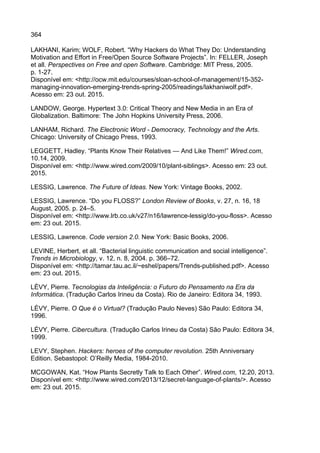 364
LAKHANI, Karim; WOLF, Robert. “Why Hackers do What They Do: Understanding
Motivation and Effort in Free/Open Source Software Projects”. In: FELLER, Joseph
et all. Perspectives on Free and open Software. Cambridge: MIT Press, 2005.
p. 1-27.
Disponível em: <http://ocw.mit.edu/courses/sloan-school-of-management/15-352-
managing-innovation-emerging-trends-spring-2005/readings/lakhaniwolf.pdf>.
Acesso em: 23 out. 2015.
LANDOW, George. Hypertext 3.0: Critical Theory and New Media in an Era of
Globalization. Baltimore: The John Hopkins University Press, 2006.
LANHAM, Richard. The Electronic Word - Democracy, Technology and the Arts.
Chicago: University of Chicago Press, 1993.
LEGGETT, Hadley. “Plants Know Their Relatives — And Like Them!” Wired.com,
10.14, 2009.
Disponível em: <http://www.wired.com/2009/10/plant-siblings>. Acesso em: 23 out.
2015.
LESSIG, Lawrence. The Future of Ideas. New York: Vintage Books, 2002.
LESSIG, Lawrence. “Do you FLOSS?” London Review of Books, v. 27, n. 16, 18
August, 2005. p. 24–5.
Disponível em: <http://www.lrb.co.uk/v27/n16/lawrence-lessig/do-you-floss>. Acesso
em: 23 out. 2015.
LESSIG, Lawrence. Code version 2.0. New York: Basic Books, 2006.
LEVINE, Herbert, et all. “Bacterial linguistic communication and social intelligence”.
Trends in Microbiology, v. 12, n. 8, 2004. p. 366–72.
Disponível em: <http://tamar.tau.ac.il/~eshel/papers/Trends-published.pdf>. Acesso
em: 23 out. 2015.
LÉVY, Pierre. Tecnologias da Inteligência: o Futuro do Pensamento na Era da
Informática. (Tradução Carlos Irineu da Costa). Rio de Janeiro: Editora 34, 1993.
LÉVY, Pierre. O Que é o Virtual? (Tradução Paulo Neves) São Paulo: Editora 34,
1996.
LÉVY, Pierre. Cibercultura. (Tradução Carlos Irineu da Costa) São Paulo: Editora 34,
1999.
LEVY, Stephen. Hackers: heroes of the computer revolution. 25th Anniversary
Edition. Sebastopol: O’Reilly Media, 1984-2010.
MCGOWAN, Kat. “How Plants Secretly Talk to Each Other”. Wired.com, 12.20, 2013.
Disponível em: <http://www.wired.com/2013/12/secret-language-of-plants/>. Acesso
em: 23 out. 2015.
 