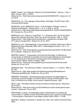 365
MANN, Charles. “Lynn Margulis: Science's Unruly Earth Mother”. Science, v. 252, n.
5002, 19 April, 1991. p. 378-81.
Disponível em: <http://www.sciencemag.org/content/252/5004/378>. Acesso em: 23
out. 2015.
MANOVICH, Lev. The Language of New Media. Cambridge: The MIT Press, 2001.
(Leonardo Book Series)
MARGOLIN, Victor; MARGOLIN, Sylvia. “A ‘Social Model’ of Design: Issues of
Practice and Research”. Design Issues, v. 18, n. 4, 2002. p. 24–30.
Disponível em: <http://www.mitpressjournals.org/doi/pdf/10.1162/0747936023208274
06>. Acesso em: 23 out. 2015.
MARGULIS, Lynn. “Gaia Is a Tough Bitch”. In: J. Brockman (Ed.) The third Culture:
Beyond the Scientific Revolution. New York: Simon & Schuster, 1995. p. 129-51.
Disponível em: <http://edge.org/conversation/lynn_margulis-lynn-margulis-1938-
2011-gaia-is-a-tough-bitch>. Acesso em: 23 out. 2015.
MARGULIS, Lynn. “Symbiogenesis. A new principle of evolution rediscovery of Boris
Mikhaylovich Kozo-Polyansky (1890–1957)”. Paleontological Journal, v. 44, n. 12,
2010. p. 1525-39.
Disponível em: <http://works.bepress.com/cgi/viewcontent.cgi?article=1019&context=
lynn_margulis>. Acesso em: 23 out. 2015.
MARTINS, Beatriz C. “Cooperação e livre fluxo da informação: A influência da
cultura hacker na definição dos padrões da Comunicação Mediada por Computador”.
In: VIII Congreso de la Asociación Latinoamericana de Investigadores de la
Comunicación. México: Razón y Palabra, 2006.
Disponível em: <http://www.razonypalabra.org.mx/anteriores/n52/10Cintra.pdf>.
Acesso em: 23 out. 2015.
MASSUMI, Brian. “The autonomy of affect”. Cultural Critique, v. 31, Autumn, 1995, p.
83–109.
Disponível em: <http://sites.google.com/site/korotonomedya3/BrianMassumi-
TheAutonomyofAffect.pdf>. Acesso em: 23 out. 2015.
MENEZES, Philadelpho. “Apontamentos sobre a presença da religiosidade na
cultura das novas tecnologias” in FAUSTO NETO, Antônio e PINTO, Milton José
(org.) O indivíduo e as mídias. Rio de Janeiro: Diadorim/Compós, 1996.
METZ, Cade. “The Bitcoin Schism Shows the Genius of Open Source”. Wired.com,
08.19, 2015.
Disponível em: <http://www.wired.com/2015/08/bitcoin-schism-shows-genius-open-
source/>. Acesso em: 23 out. 2015.
MIELNICZUK, Luciana. “Considerações sobre a interatividade no contexto das
novas mídias” In: LEMOS, André; PALACIOS, Marcos (org.) Janelas do Ciberespaço
– Comunicação e Cibercultura. Porto Alegre: Editora Sulina, 2000. p. 172-85.
MITCHELL, Melanie. Complexity: A Guided Tour. New York: Oxford University Press,
2009.
 