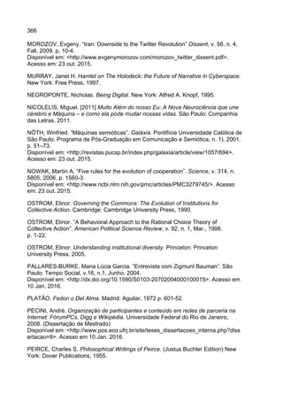 366
MOROZOV, Evgeny. “Iran: Downside to the Twitter Revolution” Dissent, v. 56, n. 4,
Fall, 2009. p. 10-4.
Disponível em: <http://www.evgenymorozov.com/morozov_twitter_dissent.pdf>.
Acesso em: 23 out. 2015.
MURRAY, Janet H. Hamlet on The Holodeck: the Future of Narrative in Cyberspace.
New York: Free Press, 1997.
NEGROPONTE, Nicholas. Being Digital. New York: Alfred A. Knopf, 1995.
NICOLELIS, Miguel. [2011] Muito Além do nosso Eu: A Nova Neurociência que une
cérebro e Máquina – e como ela pode mudar nossas vidas. São Paulo: Companhia
das Letras, 2011.
NÖTH, Winfried. “Máquinas semióticas”. Galáxia. Pontifícia Universidade Católica de
São Paulo, Programa de Pós-Graduação em Comunicação e Semiótica, n. 1), 2001.
p. 51–73.
Disponível em: <http://revistas.pucsp.br/index.php/galaxia/article/view/1057/694>.
Acesso em: 23 out. 2015.
NOWAK, Martin A. “Five rules for the evolution of cooperation”. Science, v. 314, n.
5805, 2006. p. 1560-3.
Disponível em: <http://www.ncbi.nlm.nih.gov/pmc/articles/PMC3279745/>. Acesso
em: 23 out. 2015.
OSTROM, Elinor. Governing the Commons: The Evolution of Institutions for
Collective Action. Cambridge: Cambridge University Press, 1990.
OSTROM, Elinor. “A Behavioral Approach to the Rational Choice Theory of
Collective Action”. American Political Science Review, v. 92, n. 1, Mar., 1998.
p. 1-22.
OSTROM, Elinor. Understanding institutional diversity. Princeton: Princeton
University Press, 2005.
PALLARES-BURKE, Maria Lúcia Garcia. “Entrevista com Zigmunt Bauman”. São
Paulo: Tempo Social, v.16, n.1, Junho, 2004.
Disponível em: <http://dx.doi.org/10.1590/S0103-20702004000100015>. Acesso em
10 Jan. 2016.
PLATÃO. Fedon o Del Alma. Madrid: Aguilar, 1972 p. 601-52.
PECINI, André. Organização de participantes e conteúdo em redes de parceria na
Internet: FórumPCs, Digg e Wikipédia. Universidade Federal do Rio de Janeiro,
2008. (Dissertação de Mestrado)
Disponível em: <http://www.pos.eco.ufrj.br/site/teses_dissertacoes_interna.php?diss
ertacao=9>. Acesso em 10 Jan. 2016.
PEIRCE, Charles S. Philosophical Writings of Peirce. (Justus Buchler Edition) New
York: Dover Publications, 1955.
 
