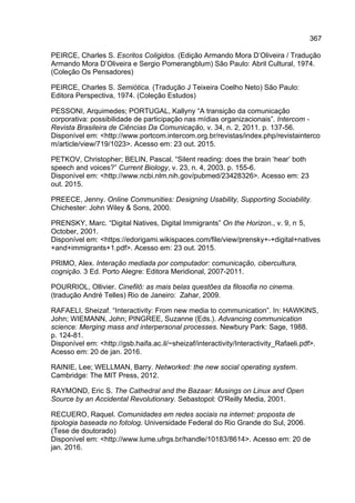 367
PEIRCE, Charles S. Escritos Coligidos. (Edição Armando Mora D’Oliveira / Tradução
Armando Mora D’Oliveira e Sergio Pomerangblum) São Paulo: Abril Cultural, 1974.
(Coleção Os Pensadores)
PEIRCE, Charles S. Semiótica. (Tradução J Teixeira Coelho Neto) São Paulo:
Editora Perspectiva, 1974. (Coleção Estudos)
PESSONI, Arquimedes; PORTUGAL, Kallyny “A transição da comunicação
corporativa: possibilidade de participação nas mídias organizacionais”. Intercom -
Revista Brasileira de Ciências Da Comunicação, v. 34, n. 2, 2011. p. 137-56.
Disponível em: <http://www.portcom.intercom.org.br/revistas/index.php/revistainterco
m/article/view/719/1023>. Acesso em: 23 out. 2015.
PETKOV, Christopher; BELIN, Pascal. “Silent reading: does the brain ‘hear’ both
speech and voices?” Current Biology, v. 23, n. 4, 2003. p. 155-6.
Disponível em: <http://www.ncbi.nlm.nih.gov/pubmed/23428326>. Acesso em: 23
out. 2015.
PREECE, Jenny. Online Communities: Designing Usability, Supporting Sociability.
Chichester: John Wiley & Sons, 2000.
PRENSKY, Marc. “Digital Natives, Digital Immigrants” On the Horizon., v. 9, n.
5,
October, 2001.
Disponível em: <https://edorigami.wikispaces.com/file/view/prensky+-+digital+natives
+and+immigrants+1.pdf>. Acesso em: 23 out. 2015.
PRIMO, Alex. Interação mediada por computador: comunicação, cibercultura,
cognição. 3 Ed. Porto Alegre: Editora Meridional, 2007-2011.
POURRIOL, Ollivier. Cinefilô: as mais belas questões da filosofia no cinema.
(tradução André Telles) Rio de Janeiro: Zahar, 2009.
RAFAELI, Sheizaf. “Interactivity: From new media to communication”. In: HAWKINS,
John; WIEMANN, John; PINGREE, Suzanne (Eds.). Advancing communication
science: Merging mass and interpersonal processes. Newbury Park: Sage, 1988.
p. 124-81.
Disponível em: <http://gsb.haifa.ac.il/~sheizaf/interactivity/Interactivity_Rafaeli.pdf>.
Acesso em: 20 de jan. 2016.
RAINIE, Lee; WELLMAN, Barry. Networked: the new social operating system.
Cambridge: The MIT Press, 2012.
RAYMOND, Eric S. The Cathedral and the Bazaar: Musings on Linux and Open
Source by an Accidental Revolutionary. Sebastopol: O'Reilly Media, 2001.
RECUERO, Raquel. Comunidades em redes sociais na internet: proposta de
tipologia baseada no fotolog. Universidade Federal do Rio Grande do Sul, 2006.
(Tese de doutorado)
Disponível em: <http://www.lume.ufrgs.br/handle/10183/8614>. Acesso em: 20 de
jan. 2016.
 