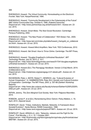 368
RHEINGOLD, Howard. The Virtual Community: Homesteading on the Electronic
Frontier. New York: HarperPerennial, 1994.
RHEINGOLD, Howard. “Community Development in the Cybersociety of the Future”
BBC Online Communities Day, October 6, 1999. (Palestra transcrita)
Disponível em: <http://www.partnerships.org.uk/bol/howard.htm>. Acesso em: 23
out. 2015.
RHEINGOLD, Howard. Smart Mobs: The Next Social Revolution. Cambridge:
Perseus Publishing, 2002.
RHEINGOLD, Howard. “The New Power of Collaboration” TED Global, Feb., 2005.
(Palestra em vídeo)
Disponível em: <http://www.ted.com/index.php/talks/howard_rheingold_on_collaborat
ion.html>. Acesso em: 23 out. 2015.
RHEINGOLD, Howard. Howard Mind Amplifiers. New York: TED Conferences, 2012.
RHEINGOLD, Howard. Net Smart: How to Thrive Online. Cambridge: The MIT Press,
2012.
RHEINGOLD, Howard. “Douglas Engelhard’s Unfinished Revolution”. MIT
Technology Review, July 23, 2013. p. 15-7.
Disponível em: <http://www.technologyreview.com/news/517341/douglas-engelbarts-
unfinished-revolution/>. Acesso em: 23 out. 2015.
RHEINGOLD, Howard (Ed.) The Peeragogy Handbook. Version 2.01[e] March, 2014.
(Collaborative work)
Disponível em: <http://metameso.org/peeragogy-2.01-ebook.pdf>. Acesso em: 23
out. 2015.
RICHERSON, Peter J.; BOYD, Robert T.; HENRICH, Joe. “Cultural Evolution of
Human Cooperation”. In: HAMMERSTEIN, Peter (Ed.) Genetic and Cultural Evolution
of Cooperation. Cambridge: The MIT Press, 2003. p. 357-88 (Dahlem Workshop
Reports)
Disponível em: <http://www.des.ucdavis.edu/faculty/richerson/Dahlem%209%2029%
2002.prn.pdf>. Acesso em: 23 out. 2015.
RIFKIN, Jeremy. The Zero Marginal Cost Society. New York: Palgrave Macmillan,
2014.
ROBSON, James P. et al (Ed.) Remembering Elinor Ostrom. Policy Matters, n. 19,
April, 2014. (Special Issue)
RONFELDT, David. “Tribes, Institutions, Markets, Networks: A Framework About
Societal Evolution”. Santa Monica: RAND Corporation, 1996.
Disponível em: <http://www.rand.org/pubs/papers/P7967>. Acesso em: 23 out. 2015.
RONFELDT, David; ARQUILLA, John. “Networks, netwars and the Fight for the
Future”. First Monday, v. 6, n. 10, 1 October 2001.
Disponível em: <http://firstmonday.org/htbin/cgiwrap/bin/ojs/index.php/fm/article/view/
889/798>. Acesso em: 23 out. 2015.
 