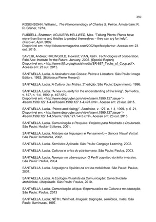 369
ROSENSOHN, William L. The Phenomenology of Charles S. Peirce. Amsterdam: R.
R. Grüner, 1974.
RUSSELL, Sharman; AGUILERA-HELLWEG, Max. “Talking Plants: Plants have
more than thorns and thistles to protect themselves – they can cry for help”.
Discover, April, 2002.
Disponível em: <http://discovermagazine.com/2002/apr/featplants>. Acesso em: 23
out. 2015.
SAVERI, Andrea; RHEINGOLD, Howard; VIAN, Kathi. Technologies of cooperation.
Palo Alto: Institute for the Future, January, 2005. (Special Report)
Disponível em: <http://www.iftf.org/uploads/media/SR-897_Techs_of_Coop.pdf>.
Acesso em: 23 out. 2015.
SANTAELLA, Lucia. A Assinatura das Coisas: Peirce e Literatura. São Paulo: Imago
Editora, 1992. (Biblioteca Pierre Menard)
SANTAELLA, Lucia. A Cultura das Mídias. 2a
edição. São Paulo: Experimento, 1996.
SANTAELLA, Lucia. “A new causality for the understanding of the living”. Semiotica,
v. 127, n. 1-4, 1999. p. 497-519.
Disponível em: <http://www.degruyter.com/view/j/semi.1999.127.issue-1-
4/semi.1999.127.1-4.497/semi.1999.127.1-4.497.xml>. Acesso em: 23 out. 2015.
SANTAELLA, Lucia. “Peirce and biology”. Semiotica, v. 127, n. 1-4, 1999. p. 5–21.
Disponível em: <http://www.degruyter.com/view/j/semi.1999.127.issue-1-
4/semi.1999.127.1-4.5/semi.1999.127.1-4.5.xml>. Acesso em: 23 out. 2015.
SANTAELLA, Lucia. Comunicação e Pesquisa: Projetos para Mestrado e Doutorado.
São Paulo: Hacker Editores, 2001.
SANTAELLA, Lucia. Matrizes da linguagem e Pensamento – Sonora Visual Verbal.
São Paulo: Iluminuras, 2002.
SANTAELLA, Lucia. Semiótica Aplicada. São Paulo: Cengage Learning, 2002.
SANTAELLA, Lucia. Culturas e artes do pós-humano. São Paulo: Paulus, 2003.
SANTAELLA, Lucia. Navegar no ciberespaço: O Perfil cognitivo do leitor imersivo.
São Paulo: Paulus, 2004.
SANTAELLA, Lucia. Linguagens líquidas na era da mobilidade. São Paulo: Paulus,
2007.
SANTAELLA, Lucia. A Ecologia Pluralista da Comunicação: Conectividade,
Mobilidade, Ubiquidade. São Paulo: Paulus, 2010.
SANTAELLA, Lucia. Comunicação ubíqua: Repercussões na Cultura e na educação.
São Paulo: Paulus, 2013
SANTAELLA, Lucia; NÖTH, Winfried. Imagem: Cognição, semiótica, mídia. São
Paulo: Iluminuras, 1997.
 