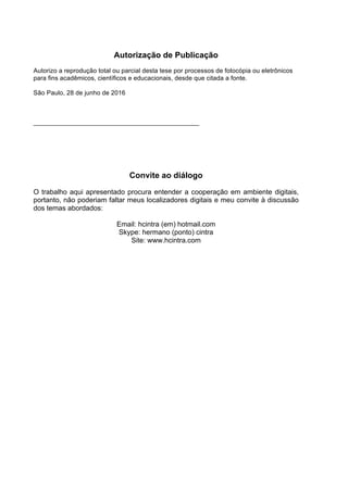 Autorização de Publicação
Autorizo a reprodução total ou parcial desta tese por processos de fotocópia ou eletrônicos
para fins acadêmicos, científicos e educacionais, desde que citada a fonte.
São Paulo, 28 de junho de 2016
Convite ao diálogo
O trabalho aqui apresentado procura entender a cooperação em ambiente digitais,
portanto, não poderiam faltar meus localizadores digitais e meu convite à discussão
dos temas abordados:
Email: hcintra (em) hotmail.com
Skype: hermano (ponto) cintra
Site: www.hcintra.com
 