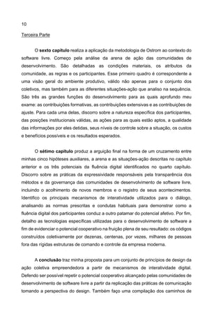 10
Terceira Parte
O sexto capítulo realiza a aplicação da metodologia de Ostrom ao contexto do
software livre. Começo pela análise da arena de ação das comunidades de
desenvolvimento. São detalhadas as condições materiais, os atributos da
comunidade, as regras e os participantes. Esse primeiro quadro é correspondente a
uma visão geral do ambiente produtivo, válido não apenas para o conjunto dos
coletivos, mas também para as diferentes situações-ação que analiso na sequência.
São três as grandes funções do desenvolvimento para as quais aprofundo meu
exame: as contribuições formativas, as contribuições extensivas e as contribuições de
ajuste. Para cada uma delas, discorro sobre a natureza específica dos participantes,
das posições institucionais válidas, as ações para as quais estão aptos, a qualidade
das informações por eles detidas, seus níveis de controle sobre a situação, os custos
e benefícios possíveis e os resultados esperados.
O sétimo capítulo produz a arguição final na forma de um cruzamento entre
minhas cinco hipóteses auxiliares, a arena e as situações-ação descritas no capítulo
anterior e os três potenciais da fluência digital identificados no quarto capítulo.
Discorro sobre as práticas da expressividade responsáveis pela transparência dos
métodos e da governança das comunidades de desenvolvimento de software livre,
incluindo o acolhimento de novos membros e o registro de seus acontecimentos.
Identifico os principais mecanismos de interatividade utilizados para o diálogo,
analisando as normas prescritas e condutas habituais para demonstrar como a
fluência digital dos participantes conduz a outro patamar do potencial afetivo. Por fim,
detalho as tecnologias específicas utilizadas para o desenvolvimento de software a
fim de evidenciar o potencial cooperativo na fruição plena de seu resultado: os códigos
construídos coletivamente por dezenas, centenas, por vezes, milhares de pessoas
fora das rígidas estruturas de comando e controle da empresa moderna.
A conclusão traz minha proposta para um conjunto de princípios de design da
ação coletiva empreendedora a partir de mecanismos de interatividade digital.
Defendo ser possível repetir o potencial cooperativo alcançado pelas comunidades de
desenvolvimento de software livre a partir da replicação das práticas de comunicação
tomando a perspectiva do design. Também faço uma compilação dos caminhos de
 