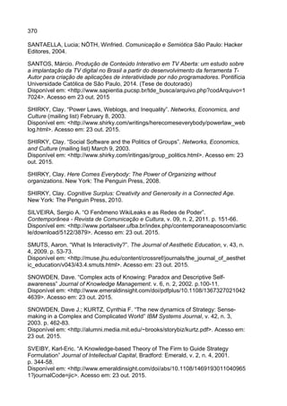 370
SANTAELLA, Lucia; NÖTH, Winfried. Comunicação e Semiótica São Paulo: Hacker
Editores, 2004.
SANTOS, Márcio. Produção de Conteúdo Interativo em TV Aberta: um estudo sobre
a implantação da TV digital no Brasil a partir do desenvolvimento da ferramenta T-
Autor para criação de aplicações de interatividade por não programadores. Pontifícia
Universidade Católica de São Paulo, 2014. (Tese de doutorado)
Disponível em: <http://www.sapientia.pucsp.br/tde_busca/arquivo.php?codArquivo=1
7024>. Acesso em 23 out. 2015
SHIRKY, Clay. “Power Laws, Weblogs, and Inequality”. Networks, Economics, and
Culture (mailing list) February 8, 2003.
Disponível em: <http://www.shirky.com/writings/herecomeseverybody/powerlaw_web
log.html>. Acesso em: 23 out. 2015.
SHIRKY, Clay. “Social Software and the Politics of Groups”. Networks, Economics,
and Culture (mailing list) March 9, 2003.
Disponível em: <http://www.shirky.com/iritingas/group_politics.html>. Acesso em: 23
out. 2015.
SHIRKY, Clay. Here Comes Everybody: The Power of Organizing without
organizations. New York: The Penguin Press, 2008.
SHIRKY, Clay. Cognitive Surplus: Creativity and Generosity in a Connected Age.
New York: The Penguin Press, 2010.
SILVEIRA, Sergio A. “O Fenômeno WikiLeaks e as Redes de Poder”.
Contemporânea - Revista de Comunicação e Cultura, v. 09, n. 2, 2011. p. 151-66.
Disponível em: <http://www.portalseer.ufba.br/index.php/contemporaneaposcom/artic
le/download/5122/3879>. Acesso em: 23 out. 2015.
SMUTS, Aaron. “What Is Interactivity?”. The Journal of Aesthetic Education, v. 43, n.
4, 2009. p. 53-73.
Disponível em: <http://muse.jhu.edu/content/crossref/journals/the_journal_of_aesthet
ic_education/v043/43.4.smuts.html>. Acesso em: 23 out. 2015.
SNOWDEN, Dave. “Complex acts of Knowing: Paradox and Descriptive Self-
awareness” Journal of Knowledge Management. v. 6, n. 2, 2002. p.100-11.
Disponível em: <http://www.emeraldinsight.com/doi/pdfplus/10.1108/1367327021042
4639>. Acesso em: 23 out. 2015.
SNOWDEN, Dave J.; KURTZ, Cynthia F. “The new dynamics of Strategy: Sense-
making in a Complex and Complicated World” IBM Systems Journal, v. 42, n. 3,
2003. p. 462-83.
Disponível em: <http://alumni.media.mit.edu/~brooks/storybiz/kurtz.pdf>. Acesso em:
23 out. 2015.
SVEIBY, Karl-Eric. “A Knowledge-based Theory of The Firm to Guide Strategy
Formulation” Journal of Intellectual Capital, Bradford: Emerald, v. 2, n. 4, 2001.
p. 344-58.
Disponível em: <http://www.emeraldinsight.com/doi/abs/10.1108/1469193011040965
1?journalCode=jic>. Acesso em: 23 out. 2015.
 
