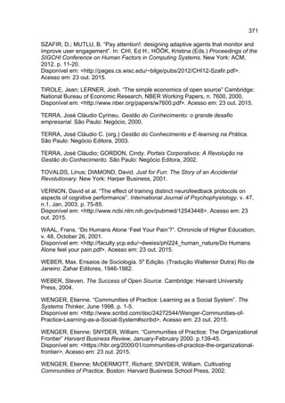 371
SZAFIR, D.; MUTLU, B. “Pay attention!: designing adaptive agents that monitor and
improve user engagement”. In: CHI, Ed H.; HÖÖK, Kristina (Eds.) Proceedings of the
SIGCHI Conference on Human Factors in Computing Systems. New York: ACM,
2012. p. 11-20.
Disponível em: <http://pages.cs.wisc.edu/~bilge/pubs/2012/CHI12-Szafir.pdf>.
Acesso em: 23 out. 2015.
TIROLE, Jean; LERNER, Josh. “The simple economics of open source” Cambridge:
National Bureau of Economic Research, NBER Working Papers, n. 7600, 2000.
Disponível em: <http://www.nber.org/papers/w7600.pdf>. Acesso em: 23 out. 2015.
TERRA, José Cláudio Cyrineu. Gestão do Conhecimento: o grande desafio
empresarial. São Paulo: Negócio, 2000.
TERRA, José Cláudio C. (org.) Gestão do Conhecimento e E-learning na Prática.
São Paulo: Negócio Editora, 2003.
TERRA, José Cláudio; GORDON, Cindy. Portais Corporativos: A Revolução na
Gestão do Conhecimento. São Paulo: Negócio Editora, 2002.
TOVALDS, Linus; DIAMOND, David. Just for Fun: The Story of an Accidental
Revolutionary. New York: Harper Business, 2001.
VERNON, David et al. “The effect of training distinct neurofeedback protocols on
aspects of cognitive performance”. International Journal of Psychophysiology, v. 47,
n.1, Jan, 2003. p. 75-85.
Disponível em: <http://www.ncbi.nlm.nih.gov/pubmed/12543448>. Acesso em: 23
out. 2015.
WAAL, Frans. “Do Humans Alone ‘Feel Your Pain’?”. Chronicle of Higher Education,
v. 48, October 26, 2001.
Disponível em: <http://faculty.ycp.edu/~dweiss/phl224_human_nature/Do Humans
Alone feel your pain.pdf>. Acesso em: 23 out. 2015.
WEBER, Max. Ensaios de Sociologia. 5a
Edição. (Tradução Waltensir Dutra) Rio de
Janeiro: Zahar Editores, 1946-1982.
WEBER, Steven. The Success of Open Source. Cambridge: Harvard University
Press, 2004.
WENGER, Etienne. “Communities of Practice: Learning as a Social System”. The
Systems Thinker, June 1998. p. 1-5.
Disponível em: <http://www.scribd.com/doc/24272544/Wenger-Communities-of-
Practice-Learning-as-a-Social-System#scribd>. Acesso em: 23 out. 2015.
WENGER, Etienne; SNYDER, William. “Communities of Practice: The Organizational
Frontier” Harvard Business Review, January-February 2000. p.139-45.
Disponível em: <https://hbr.org/2000/01/communities-of-practice-the-organizational-
frontier>. Acesso em: 23 out. 2015.
WENGER, Etienne; McDERMOTT, Richard; SNYDER, William. Cultivating
Communities of Practice. Boston: Harvard Business School Press, 2002.
 