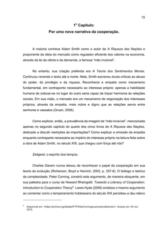 15
1o
Capítulo:
Por uma nova narrativa da cooperação.
A maioria conhece Adam Smith como o autor de A Riqueza das Nações e
proponente da ideia do mercado como regulador eficiente dos valores na economia,
através da lei da oferta e da demanda, a famosa “mão invisível”.
No entanto, sua criação preferida era A Teoria dos Sentimentos Morais.
Continuou revendo o texto até a morte. Nela, Smith escreveu duras criticas ao abuso
do poder, do privilégio e da riqueza. Reconhecia a empatia como mecanismo
fundamental, em contraponto necessário ao interesse próprio: apenas a habilidade
humana de colocar-se no lugar do outro seria capaz de trazer harmonia às relações
sociais. Em sua visão, o mercado era um mecanismo de negociação dos interesses
próprios, através da empatia, mais nobre e digno que as relações servis entre
senhores e vassalos (Gruen, 2006).
Como explicar, então, a prevalência da imagem da “mão invisível”, mencionada
apenas no segundo capítulo do quarto dos cinco livros de A Riqueza das Nações,
dedicado a discutir restrições às importações? Como explicar a omissão da empatia
enquanto contraparte necessária ao império do interesse próprio na leitura feita sobre
a obra de Adam Smith, no século XIX, que chegou com força até nós?
Zeitgeist, o espírito dos tempos.
Charles Darwin nunca deixou de reconhecer o papel da cooperação em sua
teoria da evolução (Richerson, Boyd e Henrich, 2003, p. 357-8). O biólogo e teórico
da complexidade, Peter Corning, constrói este argumento, de maneira eloquente, em
sua palestra para o curso de Howard Rheingold: Towards a Literacy of Cooperation:
Introduction to Cooperation Theory4
. Lewis Hyde (2009) sintetiza o mesmo argumento
ao comentar como o temperamento hobbesiano do século XIX percebeu e deu relevo
4
Disponível em: <https://archive.org/details/IFTFPeterCorningsLecturesmallversion>. Acesso em: 04 nov.
2015.
 