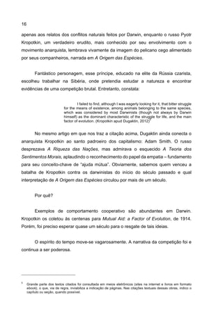 16
apenas aos relatos dos conflitos naturais feitos por Darwin, enquanto o russo Pyotr
Kropotkin, um verdadeiro erudito, mais conhecido por seu envolvimento com o
movimento anarquista, lembrava vivamente da imagem do pelicano cego alimentado
por seus companheiros, narrada em A Origem das Espécies.
Fantástico personagem, esse príncipe, educado na elite da Rússia czarista,
escolheu trabalhar na Sibéria, onde pretendia estudar a natureza e encontrar
evidências de uma competição brutal. Entretanto, constata:
I failed to find, although I was eagerly looking for it, that bitter struggle
for the means of existence, among animals belonging to the same species,
which was considered by most Darwinists (though not always by Darwin
himself) as the dominant characteristic of the struggle for life, and the main
factor of evolution. (Kropotkin apud Dugaktin, 2012)
5
No mesmo artigo em que nos traz a citação acima, Dugaktin ainda conecta o
anarquista Kropotkin ao santo padroeiro dos capitalismo: Adam Smith. O russo
desprezava A Riqueza das Nações, mas admirava o esquecido A Teoria dos
Sentimentos Morais, aplaudindo o reconhecimento do papel da empatia – fundamento
para seu conceito-chave de “ajuda mútua”. Obviamente, sabemos quem venceu a
batalha de Kropotkin contra os darwinistas do início do século passado e qual
interpretação de A Origem das Espécies circulou por mais de um século.
Por quê?
Exemplos de comportamento cooperativo são abundantes em Darwin.
Kropotkin os coletou às centenas para Mutual Aid: a Factor of Evolution, de 1914.
Porém, foi preciso esperar quase um século para o resgate de tais ideias.
O espírito do tempo move-se vagarosamente. A narrativa da competição foi e
continua a ser poderosa.
5
Grande parte dos textos citados foi consultada em meios eletrônicos (sites na internet e livros em formato
ebook), o que, via de regra, inviabiliza a indicação de páginas. Nas citações textuais dessas obras, indico o
capítulo ou seção, quando possível.
 