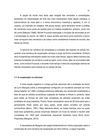 17
A opção de iniciar meu texto pelo resgate das omissões e contradições
existentes na interpretação de dois dos mais importantes mitos dessa narrativa, a
sobrevivência do mais apto e o homo economicus (racional e egoísta), é, em si
mesma, um exemplo do zeitgeist. Até pouco tempo, seria temerário tomar a análise
de narrativas como ponto de partida para um tratado acadêmico, embora, como nos
dá conta Deleuze (1989), Michel Foucault explicasse o conceito de enunciado já em
L’archéologie du Savoir, de 1969. É nesse sentido que tomo como sinônimo o termo
mais corriqueiro das narrativas e as coloco como verdadeiros motores do mundo, das
ideias ao menos.
O domínio da narrativa da competição é completo até meados do século XX,
quando uma narrativa da cooperação começa a surgir de forma consistente. Embora
seus fundamentos estivessem dados há muito mais tempo, alguns deles inscritos nas
próprias fundações da narrativa a qual se opõe, como vimos. Mas os enunciados são
raros, como ensina Foucault, e durante muito tempo a ideia da cooperação carecia do
trânsito necessário para colocar-se no campo de luta.
1.1 A cooperação na natureza
A forte reação negativa e o longo período decorrido até a aceitação da teoria
de Lynn Margulis sobre a simbiogênese configuram um excelente exemplo do início
dessa batalha: em 1965, a bióloga americana defendeu seu doutorado sustentando a
tese de que as células eucarióticas (capazes de realizar a mitose e, portanto, base
para todas as formas de vida mais complexas do planeta) evoluíram da união
simbiótica de duas bactérias. Porém, foram necessários cerca de 20 anos para que o
pensamento fosse aceito por seus pares, ainda assim envoltos em grande
controvérsia (Mann, 1991). Mais relevante talvez, as bases teóricas para as quais
essa tese apresentou provas empíricas datavam do início do século e haviam sido
compiladas em 1924 pelo virtualmente esquecido botanista russo Borís Kozo-
Polyansky (Margulis, 2010).
A descoberta de Margulis tem papel fundamental em minha exposição sobre a
construção de uma narrativa da cooperação por dois motivos, a seguir expostos.
 