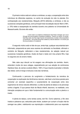 18
O primeiro motivo está em colocar a simbiose, ou seja, a cooperação entre dois
indivíduos de diferentes espécies, no centro da evolução da vida no planeta. Em
contraposição aos neodarwinistas, Margulis (2010) defendeu a simbiose, e não as
sucessivas variações genéticas, como principal motor da seleção natural. Mann (1991,
p. 379) relata a exasperação da cientista durante uma palestra na Universidade de
Massachusetts. Ela teria dito então:
I have seen no evidence whatsoever that these changes can occur
through the accumulation of gradual mutations. There's no doubt, of course,
that they exist, but the major source of evolutionary novelty is the acquisition
of symbionts – the whole thing then edited by natural selection. It is never just
the accumulation of mutations.
O segundo motivo está no fato de que, ainda hoje, qualquer secundarista bem
informado, preparando-se para seus exames de admissão na faculdade, afirmará o
contrário de Margulis: defenderá a tese neodarwinista, da seleção natural por
sucessivas mutações genéticas. Acabo de fazer o teste com meu próprio filho, hoje
no segundo ano do ensino médio.
Não cabe aqui discutir se há exagero nas afirmações da cientista. Assim,
entendem muitos de seus colegas, especialmente por sua adoção da controversa
Hipótese Gaia, de James Lovelock (Mann, 1991). O que importa é perceber o trânsito
das ideias: como é longa e tortuosa a luta das narrativas.
Continuando o percurso do surgimento e fortalecimento da narrativa da
cooperação na explicação dos fenômenos naturais, vale fazer uma breve parada para
comentar um exemplo específico e surpreendente de cooperação entre dois
organismos de reinos naturais diferentes: a união da planta do tabaco e do percevejo
contra a lagarta. O que parece titulo de fábula infantil, descreve, na realidade, uma
interação complexa em que o fator fundamental é a comunicação entre a planta e o
inseto.
A planta do tabaco, como tantas outras, tem flor. Como sabemos, a flor atrai
insetos e pássaros que, seduzidos pelo néctar, acabam por cumprir a função vital de
carregar seu pólen, viabilizando sua reprodução e colaborando para sua expansão
 