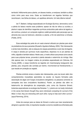 19
territorial. Infelizmente para a planta, um desses insetos, a mariposa, também a utiliza
como ninho para seus ovos. Estes se transformam em lagartos famintos que
reconhecem, nas folhas do tabaco, um apetitoso alimento. Um belo dilema natural!
Ian T. Baldwin, biólogo especializado em Ecologia Química, demonstrou como
a planta do tabaco resolve esse problema: apesar de não ter olhos ou ouvidos, a
planta é capaz de identificar reagentes químicos produzidos pela saliva da lagarta e,
ato contínuo, produzir um composto orgânico volátil percebido pelo percevejo que se
alimenta dos ovos do herbívoro, atraindo-o a planta, a fim de exterminar a ninhada.
(Fields, 2010)
Essa estratégia faz parte de um vasto arsenal utilizado por plantas para atrair
os predadores de seus parasitas (Russell e Aguilera-Hellweg, 2002). Tão interessante
e ainda mais dramático, são os ataques de vespas parasitárias a outro tipo de lagarta.
A vespa é atraída por químicos muito específicos, dispersos no ar por plantas de
milho, algodão e também tabaco. Neste caso, o inseto utiliza suas presas como casulo
para suas próprias larvas, provendo à planta atacada o extermínio do inimigo. Mas
não apenas isso: na imagem criativa do jornalista especializado em Ciências, Ed
Young (2008), a vespa transforma as lagartas em head-banging bodyguards das
plantas, pois, enquanto são comidas por dentro, movimentam-se freneticamente, o
que resulta em proteção ao vegetal.
Plantas emitindo sinais a insetos são interessantes, pois nos levam além dos
comportamentos mutualistas aprendidos na escola: os liquens formados pela
associação de algas com fungos (mutualismo obrigatório); os pássaros comendo os
carrapatos dos bois (mutualismo facultativo). Porém, as plantas vão além no
testemunho da abrangência da cooperação, pois, como diz Suzanne Simard,
botanista especializada na ecologia das florestas: “[...] plants are not really individuals
in the sense that Darwin thought they were individuals competing for survival of the
fittest. In fact, they are interacting with each other, trying to help each other survive.”
(apud Flemming, 2014).
Antes de avançar para as ideias de Simard e outros que mais recentemente
atingiram a grande mídia, é importante ressaltar a enorme resistência enfrentada pela
 
