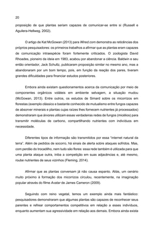 20
proposição de que plantas seriam capazes de comunicar-se entre si (Russell e
Aguilera-Hellweg, 2002).
O artigo de Kat McGowan (2013) para Wired.com demonstra as reticências dos
próprios pesquisadores: os primeiros trabalhos a afirmar que as plantas eram capazes
de comunicação intraespécie foram fortemente criticados. O zoologista David
Rhoades, pioneiro da ideia em 1983, acabou por abandonar a ciência. Baldwin e seu
então orientador, Jack Schultz, publicaram proposição similar no mesmo ano, mas a
abandonaram por um bom tempo, pois, em função da reação dos pares, tiveram
grandes dificuldades para financiar estudos posteriores.
Embora ainda existam questionamentos acerca da comunicação por meio de
componentes orgânicos voláteis em ambiente selvagem, a situação mudou
(McGowan, 2013). Entre outros, os estudos de Simard sobre os micorrizos em
florestas (exemplo clássico e bastante conhecido de mutualismo entre fungos capazes
de absorver minerais e plantas cujas raízes lhes fornecem nutrientes já processados)
demonstraram que árvores utilizam essas verdadeiras redes de fungos (micélios) para
transmitir moléculas de carbono, compartilhando nutrientes com indivíduos em
necessidade.
Diferentes tipos de informação são transmitidos por essa “internet natural da
terra”. Além de pedidos de socorro, há sinais de alerta sobre ataques sofridos. Mas,
com perdão do trocadilho, nem tudo são flores: essa rede também é utilizada para que
uma planta ataque outra, iniba a competição em suas adjacências e, até mesmo,
roube nutrientes de seus vizinhos (Fleming, 2014).
Afirmar que as plantas conversam já não causa espanto. Aliás, um cenário
muito próximo à formação dos micorrizos circulou, recentemente, na imaginação
popular através do filme Avatar de James Cameron (2009).
Seguindo com reino vegetal, temos um exemplo ainda mais fantástico:
pesquisadores demonstraram que algumas plantas são capazes de reconhecer seus
parentes e refrear comportamentos competitivos em relação a esses indivíduos,
enquanto aumentam sua agressividade em relação aos demais. Embora ainda exista
 
