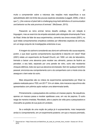21
muito a compreender sobre a natureza das reações mais específicas e sua
aplicabilidade além do limite das poucas espécies estudadas (Leggett, 2009), o fato é
que “[...] the science of plant talk is challenging long-held definitions of communication
and behavior as the sole province of animals.” (McGowan, 2013).
Passando ao reino animal, temos desafio análogo, não em relação à
linguagem, mas ao exercício da empatia estudado pelo etologista dinamarquês Frans
de Waal. Antes de falar de seus experimentos, comento seu breve ensaio (2001), no
qual relata comportamentos empáticos exibidos por diferentes espécies de animais,
em um largo conjunto de investigações anteriores à sua.
A imagem do cachorro consolando seu dono em sofrimento não causa espanto;
porém, o que dizer quando comportamento equivalente é descrito em ratos? Waal
(2001) relata um experimento de Russell Church, em 1959: um rato de laboratório,
treinado a baixar uma alavanca para receber seu alimento, parava de fazê-lo ao
perceber, a seu lado, separado por uma parede de vidro, outro rato recebendo
choques elétricos, toda vez que sua alavanca era baixada. Sem ter qualquer benefício
pessoal, sincroniza seu comportamento com o do companheiro com o intuito único de
assegurar o bem estar do outro.
Mais eloquentes são os vídeos de experimentos apresentados por Waal na
palestra realizada para o TED, em 20116
. Em um deles, dois macacos capuchinos são
apresentados com prêmios após realizar uma determinada tarefa.
Primeiramente, a pesquisadora dá a ambos um insosso pepino. Na sequência,
apenas um macaco passa a receber apetitosas uvas, em vez de pepinos. O outro
reage de maneira imediata. Revoltado, atira o pepino de volta para a pesquisadora e
chacoalha as grades de sua jaula em protesto.
Se a exibição de uma noção de justiça já é surpreendente, mais inesperado
ainda é o comportamento, em um experimento posterior, em que o macaco premiado,
6
Disponível em: <https://www.ted.com/talks/frans_de_waal_do_animals_have_morals>. Acesso em: 05 nov.
2015.
 