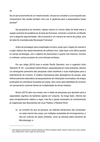 22
de um par proveniente de um mesmo bando, recusa-se a receber a uva enquanto seu
companheiro não recebe também uma uva. E gesticula para a pesquisadora nesse
sentido!7
Na perspectiva da narrativa, valioso mesmo é o breve relato de Waal sobre a
reação contrária de acadêmicos da área de Humanas, incluindo o email de um filósofo
com a seguinte argumentação: não é possível a um macaco ter senso de justiça, pois
tal ideia foi inventada pela Revolução Francesa!
Antes de prosseguir para cooperação humana, posto que o objeto em estudo é
a ação coletiva dos desenvolvedores de software livre, cabe fazer uma última parada
no campo da Biologia, com o objetivo de demonstrar o quanto nós mesmos, homens
e mulheres, somos produtos de uma intricada simbiose.
Em seu artigo (2010) para a revista Pacific Standard, com o sugestivo título
“Bacteria ‘R’ Us”, a jornalista Valerie Brown, especializada em meio ambiente, oferece
um abrangente panorama das pesquisas sobre bactérias e suas implicações para o
entendimento do humano. A matéria impressiona pela abrangência do escopo, pelo
referenciamento sistemático de pesquisadores de instituições renomadas e de artigos
publicados em periódicos revisados por pares, bem como pela habilidade de conduzir
um pensamento coerente diante da multiplicidade de temas tratados.
Brown (2010) abre seu ensaio com o relato de pesquisas que apontam para a
capacidade cognitiva de bactérias agindo em conjunto. Ao longo texto, informa ser
esse comportamento coletivo a regra, mas faz o ajuste necessário ao conhecimento
já vulgarizado das descobertas de Louis Pasteur e Roberto Koch:
a) ao contrário do que se pensava, as colônias bacterianas são compostas,
na vasta maioria dos casos, por múltiplas variedades de microrganismos, e
não por culturas de cepas similares, como as estudas pelos pioneiros da
Microbiologia; e
7
Esse segundo experimento é apenas relatado por Waal na palestra citada. Assisti a vídeo com a cena narrada,
mas, infelizmente, não fui capaz de reencontrá-lo.
 