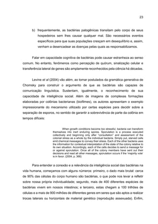 23
b) frequentemente, as bactérias patogênicas transitam pelo corpo de seus
hospedeiros sem lhes causar qualquer mal. São necessários eventos
específicos para que suas populações cresçam em desequilíbrio e, assim,
venham a desencadear as doenças pelas quais as responsabilizamos.
Falar em capacidade cognitiva de bactérias pode causar estranheza ao senso
comum. No entanto, fenômenos como percepção de quórum, sinalização celular e
transferência lateral de genes são amplamente reconhecidos pela ciência há décadas.
Levine et al (2004) vão além, ao tomar postulados da gramática generativa de
Chomsky para construir o argumento de que as bactérias são capazes de
comunicação linguística. Sustentam, igualmente, o reconhecimento de sua
capacidade de inteligência social. Além de imagens de complexas formações
elaboradas por colônias bacterianas (biofilmes), os autores apresentam o exemplo
impressionante do mecanismo utilizado por certas espécies para decidir sobre a
separação de esporos, no sentido de garantir a sobrevivência de parte da colônia em
tempos difíceis:
When growth conditions become too stressful, bacteria can transform
themselves into inert enduring spores. Sporulation is a process executed
collectively and beginning only after “consultation” and assessment of the
colonial stress as a whole by the individual bacteria. Simply put, starved cells
emit chemical messages to convey their stress. Each of the other bacteria uses
the information for contextual interpretation of the state of the colony relative to
its own situation. Accordingly, each of the cells decides to send a message for
or against sporulation. Once all of the colony members have sent out their
decisions and read all other messages, sporulation occurs if the ‘majority vote’
is in favor. (2004, p. 368)
Para entender a conexão e a relevância da inteligência social das bactérias na
vida humana, começamos com alguns números: primeiro, o dado mais brutal: cerca
de 90% das células do corpo humano são bactérias, o que pode nos levar a refletir
sobre nossa própria individualidade; segundo, mais de 400 diferentes espécies de
bactérias vivem em nossos intestinos; e terceiro, estas chegam a 100 trilhões de
células e a mais de 900 milhões de diferentes genes em seres que são aptos a realizar
trocas laterais ou horizontais de material genético (reprodução assexuada). Enfim,
 