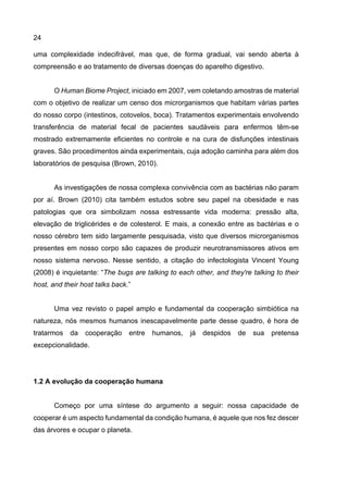 24
uma complexidade indecifrável, mas que, de forma gradual, vai sendo aberta à
compreensão e ao tratamento de diversas doenças do aparelho digestivo.
O Human Biome Project, iniciado em 2007, vem coletando amostras de material
com o objetivo de realizar um censo dos microrganismos que habitam várias partes
do nosso corpo (intestinos, cotovelos, boca). Tratamentos experimentais envolvendo
transferência de material fecal de pacientes saudáveis para enfermos têm-se
mostrado extremamente eficientes no controle e na cura de disfunções intestinais
graves. São procedimentos ainda experimentais, cuja adoção caminha para além dos
laboratórios de pesquisa (Brown, 2010).
As investigações de nossa complexa convivência com as bactérias não param
por aí. Brown (2010) cita também estudos sobre seu papel na obesidade e nas
patologias que ora simbolizam nossa estressante vida moderna: pressão alta,
elevação de triglicérides e de colesterol. E mais, a conexão entre as bactérias e o
nosso cérebro tem sido largamente pesquisada, visto que diversos microrganismos
presentes em nosso corpo são capazes de produzir neurotransmissores ativos em
nosso sistema nervoso. Nesse sentido, a citação do infectologista Vincent Young
(2008) é inquietante: “The bugs are talking to each other, and they're talking to their
host, and their host talks back.”
Uma vez revisto o papel amplo e fundamental da cooperação simbiótica na
natureza, nós mesmos humanos inescapavelmente parte desse quadro, é hora de
tratarmos da cooperação entre humanos, já despidos de sua pretensa
excepcionalidade.
1.2 A evolução da cooperação humana
Começo por uma síntese do argumento a seguir: nossa capacidade de
cooperar é um aspecto fundamental da condição humana, é aquele que nos fez descer
das árvores e ocupar o planeta.
 