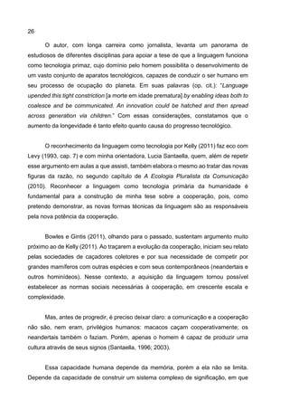 26
O autor, com longa carreira como jornalista, levanta um panorama de
estudiosos de diferentes disciplinas para apoiar a tese de que a linguagem funciona
como tecnologia primaz, cujo domínio pelo homem possibilita o desenvolvimento de
um vasto conjunto de aparatos tecnológicos, capazes de conduzir o ser humano em
seu processo de ocupação do planeta. Em suas palavras (op. cit.): “Language
upended this tight constriction [a morte em idade prematura] by enabling ideas both to
coalesce and be communicated. An innovation could be hatched and then spread
across generation via children.” Com essas considerações, constatamos que o
aumento da longevidade é tanto efeito quanto causa do progresso tecnológico.
O reconhecimento da linguagem como tecnologia por Kelly (2011) faz eco com
Levy (1993, cap. 7) e com minha orientadora, Lucia Santaella, quem, além de repetir
esse argumento em aulas a que assisti, também elabora o mesmo ao tratar das novas
figuras da razão, no segundo capítulo de A Ecologia Pluralista da Comunicação
(2010). Reconhecer a linguagem como tecnologia primária da humanidade é
fundamental para a construção de minha tese sobre a cooperação, pois, como
pretendo demonstrar, as novas formas técnicas da linguagem são as responsáveis
pela nova potência da cooperação.
Bowles e Gintis (2011), olhando para o passado, sustentam argumento muito
próximo ao de Kelly (2011). Ao traçarem a evolução da cooperação, iniciam seu relato
pelas sociedades de caçadores coletores e por sua necessidade de competir por
grandes mamíferos com outras espécies e com seus contemporâneos (neandertais e
outros hominídeos). Nesse contexto, a aquisição da linguagem tornou possível
estabelecer as normas sociais necessárias à cooperação, em crescente escala e
complexidade.
Mas, antes de progredir, é preciso deixar claro: a comunicação e a cooperação
não são, nem eram, privilégios humanos: macacos caçam cooperativamente; os
neandertais também o faziam. Porém, apenas o homem é capaz de produzir uma
cultura através de seus signos (Santaella, 1996; 2003).
Essa capacidade humana depende da memória, porém a ela não se limita.
Depende da capacidade de construir um sistema complexo de significação, em que
 