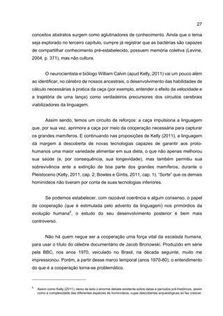 27
conceitos abstratos surgem como aglutinadores de conhecimento. Ainda que o tema
seja explorado no terceiro capítulo, cumpre já registrar que as bactérias são capazes
de compartilhar conhecimento pré-estabelecido, possuem memória coletiva (Levine,
2004, p. 371), mas não cultura.
O neurocientista e biólogo William Calvin (apud Kelly, 2011) vai um pouco além
ao identificar, no cérebro de nossos ancestrais, o desenvolvimento das habilidades de
cálculo necessárias à pratica da caça (por exemplo, entender o efeito da velocidade e
a trajetória de uma lança) como verdadeiros precursores dos circuitos cerebrais
viabilizadores da linguagem.
Assim sendo, temos um circuito de reforços: a caça impulsiona a linguagem
que, por sua vez, aprimora a caça por meio da cooperação necessária para capturar
os grandes mamíferos. E continuando nas proposições de Kelly (2011), a linguagem
dá margem à descoberta de novas tecnologias capazes de garantir aos proto-
humanos uma maior variedade alimentar em sua dieta, o que não apenas melhorou
sua saúde (e, por consequência, sua longevidade), mas também permitiu sua
sobrevivência ante a extinção de boa parte dos grandes mamíferos, durante o
Pleistoceno (Kelly, 2011, cap. 2; Bowles e Gintis, 2011, cap. 1). “Sorte” que os demais
hominídeos não tiveram por conta de suas tecnologias inferiores.
Se podemos estabelecer, com razoável coerência e algum consenso, o papel
da cooperação (que é estimulada pelo advento da linguagem) nos primórdios da
evolução humana8
, o estudo do seu desenvolvimento posterior é bem mais
controverso.
Não há quem negue ser a cooperação uma força vital da escalada humana,
para usar o título do célebre documentário de Jacob Bronowski. Produzido em série
pela BBC, nos anos 1970, veiculado no Brasil, na década seguinte, muito me
impressionou. Porém, a partir desse marco temporal (anos 1970-80), o entendimento
do que é a cooperação torna-se problemático.
8
Assim como Kelly (2011), deixo de lado o enorme debate existente sobre datas e períodos pré-históricos, assim
como a complexidade das diferentes espécies de hominídeos, cujas descobertas arqueológicas só faz crescer.
 