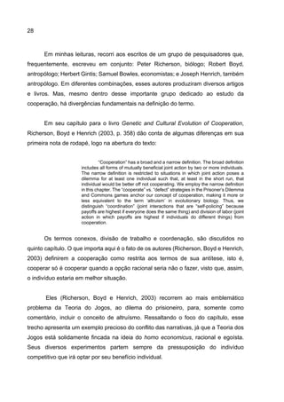 28
Em minhas leituras, recorri aos escritos de um grupo de pesquisadores que,
frequentemente, escreveu em conjunto: Peter Richerson, biólogo; Robert Boyd,
antropólogo; Herbert Gintis; Samuel Bowles, economistas; e Joseph Henrich, também
antropólogo. Em diferentes combinações, esses autores produziram diversos artigos
e livros. Mas, mesmo dentro desse importante grupo dedicado ao estudo da
cooperação, há divergências fundamentais na definição do termo.
Em seu capítulo para o livro Genetic and Cultural Evolution of Cooperation,
Richerson, Boyd e Henrich (2003, p. 358) dão conta de algumas diferenças em sua
primeira nota de rodapé, logo na abertura do texto:
“Cooperation” has a broad and a narrow definition. The broad definition
includes all forms of mutually beneficial joint action by two or more individuals.
The narrow definition is restricted to situations in which joint action poses a
dilemma for at least one individual such that, at least in the short run, that
individual would be better off not cooperating. We employ the narrow definition
in this chapter. The “cooperate” vs. “defect” strategies in the Prisoner’s Dilemma
and Commons games anchor our concept of cooperation, making it more or
less equivalent to the term ‘altruism’ in evolutionary biology. Thus, we
distinguish “coordination” (joint interactions that are “self-policing” because
payoffs are highest if everyone does the same thing) and division of labor (joint
action in which payoffs are highest if individuals do different things) from
cooperation.
Os termos conexos, divisão de trabalho e coordenação, são discutidos no
quinto capítulo. O que importa aqui é o fato de os autores (Richerson, Boyd e Henrich,
2003) definirem a cooperação como restrita aos termos de sua antítese, isto é,
cooperar só é cooperar quando a opção racional seria não o fazer, visto que, assim,
o indivíduo estaria em melhor situação.
Eles (Richerson, Boyd e Henrich, 2003) recorrem ao mais emblemático
problema da Teoria do Jogos, ao dilema do prisioneiro, para, somente como
comentário, incluir o conceito de altruísmo. Ressaltando o foco do capítulo, esse
trecho apresenta um exemplo precioso do conflito das narrativas, já que a Teoria dos
Jogos está solidamente fincada na ideia do homo economicus, racional e egoísta.
Seus diversos experimentos partem sempre da pressuposição do indivíduo
competitivo que irá optar por seu benefício individual.
 
