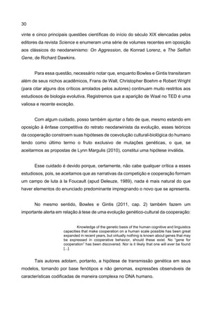 30
vinte e cinco principais questões científicas do início do século XIX elencadas pelos
editores da revista Science e enumeram uma série de volumes recentes em oposição
aos clássicos do neodarwinismo: On Aggression, de Konrad Lorenz, e The Selfish
Gene, de Richard Dawkins.
Para essa questão, necessário notar que, enquanto Bowles e Gintis transitaram
além de seus nichos acadêmicos, Frans de Wall, Christopher Boehm e Robert Wright
(para citar alguns dos críticos arrolados pelos autores) continuam muito restritos aos
estudiosos de biologia evolutiva. Registremos que a aparição de Waal no TED é uma
valiosa e recente exceção.
Com algum cuidado, posso também ajuntar o fato de que, mesmo estando em
oposição à ênfase competitiva do retrato neodarwinista da evolução, esses teóricos
da cooperação constroem suas hipóteses de coevolução cultural-biológica do humano
tendo como último termo o fruto exclusivo de mutações genéticas, o que, se
aceitarmos as propostas de Lynn Margulis (2010), constitui uma hipótese inválida.
Esse cuidado é devido porque, certamente, não cabe qualquer crítica a esses
estudiosos, pois, se aceitamos que as narrativas da competição e cooperação formam
um campo de luta à la Foucault (apud Deleuze, 1989), nada é mais natural do que
haver elementos do enunciado predominante impregnando o novo que se apresenta.
No mesmo sentido, Bowles e Gintis (2011, cap. 2) também fazem um
importante alerta em relação à tese de uma evolução genético-cultural da cooperação:
Knowledge of the genetic basis of the human cognitive and linguistics
capacities that make cooperation on a human scale possible has been great
expanded in recent years, but virtually nothing is known about genes that may
be expressed in cooperative behavior, should these exist. No “gene for
cooperation” has been discovered. Nor is it likely that one will ever be found
[...].
Tais autores adotam, portanto, a hipótese de transmissão genética em seus
modelos, tomando por base fenótipos e não genomas, expressões observáveis de
características codificadas de maneira complexa no DNA humano.
 