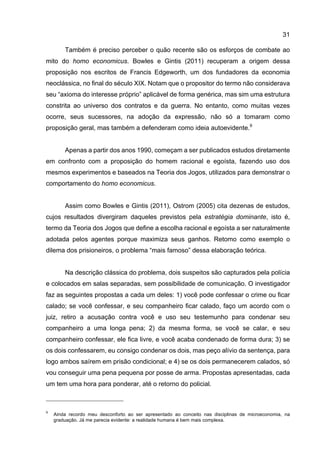 31
Também é preciso perceber o quão recente são os esforços de combate ao
mito do homo economicus. Bowles e Gintis (2011) recuperam a origem dessa
proposição nos escritos de Francis Edgeworth, um dos fundadores da economia
neoclássica, no final do século XIX. Notam que o propositor do termo não considerava
seu “axioma do interesse próprio” aplicável de forma genérica, mas sim uma estrutura
constrita ao universo dos contratos e da guerra. No entanto, como muitas vezes
ocorre, seus sucessores, na adoção da expressão, não só a tomaram como
proposição geral, mas também a defenderam como ideia autoevidente.9
Apenas a partir dos anos 1990, começam a ser publicados estudos diretamente
em confronto com a proposição do homem racional e egoísta, fazendo uso dos
mesmos experimentos e baseados na Teoria dos Jogos, utilizados para demonstrar o
comportamento do homo economicus.
Assim como Bowles e Gintis (2011), Ostrom (2005) cita dezenas de estudos,
cujos resultados divergiram daqueles previstos pela estratégia dominante, isto é,
termo da Teoria dos Jogos que define a escolha racional e egoísta a ser naturalmente
adotada pelos agentes porque maximiza seus ganhos. Retomo como exemplo o
dilema dos prisioneiros, o problema “mais famoso” dessa elaboração teórica.
Na descrição clássica do problema, dois suspeitos são capturados pela polícia
e colocados em salas separadas, sem possibilidade de comunicação. O investigador
faz as seguintes propostas a cada um deles: 1) você pode confessar o crime ou ficar
calado; se você confessar, e seu companheiro ficar calado, faço um acordo com o
juiz, retiro a acusação contra você e uso seu testemunho para condenar seu
companheiro a uma longa pena; 2) da mesma forma, se você se calar, e seu
companheiro confessar, ele fica livre, e você acaba condenado de forma dura; 3) se
os dois confessarem, eu consigo condenar os dois, mas peço alívio da sentença, para
logo ambos saírem em prisão condicional; e 4) se os dois permanecerem calados, só
vou conseguir uma pena pequena por posse de arma. Propostas apresentadas, cada
um tem uma hora para ponderar, até o retorno do policial.
9
Ainda recordo meu desconforto ao ser apresentado ao conceito nas disciplinas de microeconomia, na
graduação. Já me parecia evidente: a realidade humana é bem mais complexa.
 