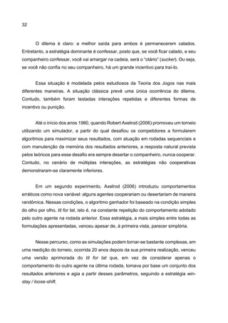 32
O dilema é claro: a melhor saída para ambos é permanecerem calados.
Entretanto, a estratégia dominante é confessar, posto que, se você ficar calado, e seu
companheiro confessar, você vai amargar na cadeia, será o “otário” (sucker). Ou seja,
se você não confia no seu companheiro, há um grande incentivo para traí-lo.
Essa situação é modelada pelos estudiosos da Teoria dos Jogos nas mais
diferentes maneiras. A situação clássica prevê uma única ocorrência do dilema.
Contudo, também foram testadas interações repetidas e diferentes formas de
incentivo ou punição.
Até o início dos anos 1980, quando Robert Axelrod (2006) promoveu um torneio
utilizando um simulador, a partir do qual desafiou os competidores a formularem
algoritmos para maximizar seus resultados, com atuação em rodadas sequenciais e
com manutenção da memória dos resultados anteriores, a resposta natural prevista
pelos teóricos para esse desafio era sempre desertar o companheiro, nunca cooperar.
Contudo, no cenário de múltiplas interações, as estratégias não cooperativas
demonstraram-se claramente inferiores.
Em um segundo experimento, Axelrod (2006) introduziu comportamentos
erráticos como nova variável: alguns agentes cooperariam ou desertariam de maneira
randômica. Nessas condições, o algoritmo ganhador foi baseado na condição simples
do olho por olho, tit for tat, isto é, na constante repetição do comportamento adotado
pelo outro agente na rodada anterior. Essa estratégia, a mais simples entre todas as
formulações apresentadas, venceu apesar de, à primeira vista, parecer simplória.
Nesse percurso, como as simulações podem tornar-se bastante complexas, em
uma reedição do torneio, ocorrida 20 anos depois da sua primeira realização, venceu
uma versão aprimorada do tit for tat que, em vez de considerar apenas o
comportamento do outro agente na última rodada, tomava por base um conjunto dos
resultados anteriores e agia a partir desses parâmetros, seguindo a estratégia win-
stay / loose-shift.
 