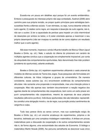 33
Excedo-me um pouco em detalhes aqui porque foi um evento emblemático.
Embora o pressuposto do interesse próprio não seja contestado, Axelrod (2006) abre
caminho para sua própria revisão, ao propor quatro princípios para estratégias bem-
sucedidas frente a dilemas sociais: 1) ser otimistas, ou seja, nunca desertar antes do
outro agente; 2) retaliar como regra, em resposta à deserção de outro agente, isto é,
não ser o sucker; 3) ter a capacidade de perdoar para impedir um ciclo interminável
de deserções por ambos os lados; e 4) estar orientada apenas a maximizar o seu
próprio desempenho (não ser invejosa no sentido de ter como objetivo um resultado
melhor que o outro agente).
Até esse momento, imperava o ainda influente trabalho de Mancur Olson (apud
Bowles e Gintis, op. cit.). Nele, o estudo do dilema do prisioneiro em cenário de
múltiplos agentes concluiu que a cooperação era simplesmente impossível, por conta
da ubiquidade dos comportamentos oportunistas, fator denominado free rider problem
(problema do oportunista), adiante analisado.
Bowles e Gintis (op. cit.) repetiram experimentos utilizando o vasto arsenal de
modelos de dilemas sociais da Teoria dos Jogos. Suas pesquisas são formuladas em
diferentes culturas, de tribos indígenas a grupos de universitários. De maneira
consistente, esses autores (op. cit.) encontraram evidências de comportamentos
altruístas: não somente uma propensão à reciprocidade, mas uma intenção prévia à
cooperação. Mas não apenas isso: também documentaram a reação negativa dos
agentes diante de comportamentos não cooperativos, bem como um certo prazer em
punir comportamentos não cooperativos, mesmo às expensas de seus próprios
resultados (altruísmo punitivo). Indivíduos oportunistas não são tolerados: repreendê-
los constitui uma obrigação moral e, via de regra, sua punição produz sentimentos de
vergonha e culpa.
Tudo isso parece óbvio ao senso comum, mas sua sustentação exigiu de
Bowles e Gintis (op. cit.) um enorme arcabouço de experimentos, próprios e de
terceiros, lastreado por uma complexa modelagem matemática. A ênfase em provas
matemáticas para a discussão da cooperação e de outros comportamentos sociais
não é, de forma alguma, uma exclusividade dos estudos de Economia. O biólogo e
matemático Martin Nowak (2006), fez percurso semelhante ao descrever suas cinco
 