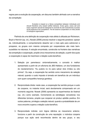34
regras para a evolução da cooperação, em discurso também alinhado com a narrativa
da competição:
Evolution is based on a fierce competition between individuals and
should therefore only reward selfish behavior. Every gene, every cell and
every organism should be designed to promote its own evolutionary success
at the expense of its competitors. Yet we observe cooperation on many levels
of biological organization.
Partindo de uma definição de cooperação mais afeita à utilizada por Richerson,
Boyd e Henrich (op. cit.), Nowak (2006) precisa resolver o seguinte paradoxo: apesar
de, individualmente, o comportamento desertor ser o mais apto para sobreviver e
prosperar, os grupos com maioria composta por cooperadores são mais bem-
sucedidos na natureza. A solução encontrada, construída na fronteira das narrativas
da competição e cooperação, propõe cinco mecanismos de seleção, a partir dos quais
a cooperação é capaz de maximizar a relação custo-benefício:
1. Seleção por parentesco: sintomaticamente, o conceito é melhor
apresentado a partir de um aforisma de JBS Haldane, um dos fundadores
do neodarwinismo: “Eu pularia no rio para salvar dois irmãos ou oito
primos”. Ou seja, a cooperação faz sentido como mecanismo de seleção
natural, quando o custo imposto é tomado em benefício de um indivíduo
com quem compartilho herança genética.
2. Reciprocidade direta: neste caso, a cooperação faz sentido porque o custo
de cooperar, no instante inicial, será devidamente compensado em um
momento seguinte. Nowak (2006) apresenta os experimentos de Axelrod
(op. cit.) como exemplo. Comentando as estratégias vencedoras nos
diferentes torneios, propõe que cooperar só produz aptidão positiva. Em
outras palavras, privilegia a seleção natural, quando a probabilidade de um
novo encontro supera a relação custo-benefício.
3. Reciprocidade indireta: com lógica idêntica ao mecanismo anterior,
funciona a partir da construção de uma reputação: o individuo coopera
porque sua ação será reconhecida dentro de seu grupo, e seu
 