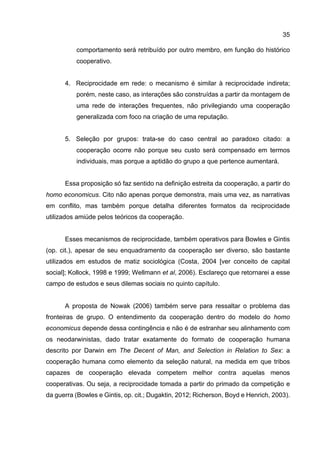 35
comportamento será retribuído por outro membro, em função do histórico
cooperativo.
4. Reciprocidade em rede: o mecanismo é similar à reciprocidade indireta;
porém, neste caso, as interações são construídas a partir da montagem de
uma rede de interações frequentes, não privilegiando uma cooperação
generalizada com foco na criação de uma reputação.
5. Seleção por grupos: trata-se do caso central ao paradoxo citado: a
cooperação ocorre não porque seu custo será compensado em termos
individuais, mas porque a aptidão do grupo a que pertence aumentará.
Essa proposição só faz sentido na definição estreita da cooperação, a partir do
homo economicus. Cito não apenas porque demonstra, mais uma vez, as narrativas
em conflito, mas também porque detalha diferentes formatos da reciprocidade
utilizados amiúde pelos teóricos da cooperação.
Esses mecanismos de reciprocidade, também operativos para Bowles e Gintis
(op. cit.), apesar de seu enquadramento da cooperação ser diverso, são bastante
utilizados em estudos de matiz sociológica (Costa, 2004 [ver conceito de capital
social]; Kollock, 1998 e 1999; Wellmann et al, 2006). Esclareço que retornarei a esse
campo de estudos e seus dilemas sociais no quinto capítulo.
A proposta de Nowak (2006) também serve para ressaltar o problema das
fronteiras de grupo. O entendimento da cooperação dentro do modelo do homo
economicus depende dessa contingência e não é de estranhar seu alinhamento com
os neodarwinistas, dado tratar exatamente do formato de cooperação humana
descrito por Darwin em The Decent of Man, and Selection in Relation to Sex: a
cooperação humana como elemento da seleção natural, na medida em que tribos
capazes de cooperação elevada competem melhor contra aquelas menos
cooperativas. Ou seja, a reciprocidade tomada a partir do primado da competição e
da guerra (Bowles e Gintis, op. cit.; Dugaktin, 2012; Richerson, Boyd e Henrich, 2003).
 