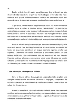 36
Bowles e Gintis (op. cit.), assim como Richerson, Boyd e Henrich (op. cit.),
obviamente não descartam a cooperação incentivada pela competição entre tribos.
Pertencer a um grupo é fator fundamental na formação dos sentimentos morais e no
desenvolvimento da propensão a cooperar, que identificam na evolução humana.
O que esses autores chamam de preferências sociais não exclui sentimentos
negativos, como a inveja e a vingança. Porém, não necessitam de equações de
reciprocidade para compreender todas as instâncias cooperativas. Independente de
leitura ampla ou estreita da cooperação na análise da motivação individual, como
descritas acima, a legitimidade de tais sentimentos, enquanto prática social e para os
pesquisadores em análise, é fruto de padrão moral construído na evolução da espécie.
Antes de entrar no campo das instituições, temática que se estende por grande
parte deste volume, cabe a primeira anotação de um ponto de fuga da pesquisa: as
teorias da cooperação constituem um corpus fascinante. Apenas arranhei sua
superfície. Certamente seu estudo continuado e aprofundado constitui um dos
desafios intelectuais mais interessantes entre os levantados por meu trabalho.
Pretendo continuar a leitura e, em momento futuro, tendo sido capaz de adquirir
suficiente aparato referencial, investir diretamente na pesquisa de sua conexão com
as transformações contemporâneas resultantes do advento das redes.
1.3 As instituições e a cooperação humana
Como já dito, os teóricos da evolução da cooperação citados propõem uma
evolução genético-cultural do homem. Por meio da linguagem, a capacidade de
cooperar o diferencia, e essa propensão é inscrita, com maior ou menor sucesso, na
cultura dos diversos povos.
Bowles e Gintis (op. cit.) apontam diversas ocorrências e suas particularidades
em diferentes tempos e geografias. Demonstram como as sociedades criam aparatos
simbólicos capazes de aglutinar e reforçar práticas cooperativas. Suas referências são
extensas e seus conceitos amplos.
 