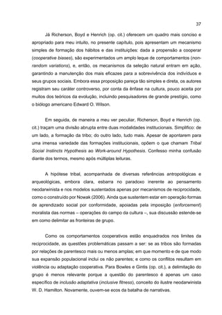 37
Já Richerson, Boyd e Henrich (op. cit.) oferecem um quadro mais conciso e
apropriado para meu intuito, no presente capítulo, pois apresentam um mecanismo
simples de formação dos hábitos e das instituições: dada a propensão a cooperar
(cooperative biases), são experimentados um amplo leque de comportamentos (non-
random variations), e, então, os mecanismos da seleção natural entram em ação,
garantindo a manutenção dos mais eficazes para a sobrevivência dos indivíduos e
seus grupos sociais. Embora essa proposição pareça tão simples e direta, os autores
registram seu caráter controverso, por conta da ênfase na cultura, pouco aceita por
muitos dos teóricos da evolução, incluindo pesquisadores de grande prestígio, como
o biólogo americano Edward O. Wilson.
Em seguida, de maneira a meu ver peculiar, Richerson, Boyd e Henrich (op.
cit.) traçam uma divisão abrupta entre duas modalidades institucionais. Simplifico: de
um lado, a formação da tribo; do outro lado, tudo mais. Apesar de apontarem para
uma imensa variedade das formações institucionais, opõem o que chamam Tribal
Social Instincts Hypothesis ao Work-around Hypothesis. Confesso minha confusão
diante dos termos, mesmo após múltiplas leituras.
A hipótese tribal, acompanhada de diversas referências antropológicas e
arqueológicas, embora clara, esbarra no paradoxo inerente ao pensamento
neodarwinista e nos modelos sustentados apenas por mecanismos de reciprocidade,
como o construído por Nowak (2006). Ainda que sustentem estar em operação formas
de aprendizado social por conformidade, apoiadas pela imposição (enforcement)
moralista das normas – operações do campo da cultura –, sua discussão estende-se
em como delimitar as fronteiras de grupo.
Como os comportamentos cooperativos estão enquadrados nos limites da
reciprocidade, as questões problemáticas passam a ser: se as tribos são formadas
por relações de parentesco mais ou menos amplas; em que momento e de que modo
sua expansão populacional inclui os não parentes; e como os conflitos resultam em
violência ou adaptação cooperativa. Para Bowles e Gintis (op. cit.), a delimitação do
grupo é menos relevante porque a questão do parentesco é apenas um caso
específico de inclusão adaptativa (inclusive fitness), conceito do ilustre neodarwinista
W. D. Hamilton. Novamente, ouvem-se ecos da batalha de narrativas.
 