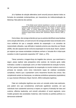 38
Já a hipótese de solução alternativa (work around) procura abarcar todos os
formatos da sociedade contemporânea, por mecanismos de institucionalização da
liderança. Nas palavras dos autores:
If the [tribal] social instincts hypothesis is correct, our innate social
psychology furnishes the building blocks for the evolution of complex social
systems, while simultaneously constraining the shape of these systems
(Salter 1995). To evolve large-scale, complex social systems, cultural
evolutionary processes, driven by cultural group selection, take advantage of
whatever support these instincts offer. (Richerson, Boyd e Henrich, 2003, p.
372-3)
Como disse, não consigo entender por que os autores identificam essa hipótese
como solução alternativa, um work around. Só consigo perceber essa conclusão como
nova evidência de que a acepção estreita da cooperação e os conceitos da
reciprocidade utilizados, cuja definição é bastante próxima aos descritos por Nowak
(2006), não são capazes de dar conta da cooperação no mundo atual. Assim, acabam
por esperar que nossas sociedades complexas venham a “simulate life in tribal-scale
societies in order to generate cooperative ‘lift’.” (idem, p. 373).
Talvez somente a imagem-força da tragédia dos comuns, que examinarei a
seguir, possa explicar esta perspectiva entre autores: de maneira geral, estão
inclinados a aceitar a cooperação como um fator fundamental da evolução humana.
Ao final, parece inescapável enquadrar da cooperação no mundo moderno recorra à
primazia da coerção, como único instrumento capaz de viabilizar sociedades
complexas, mesmo que o apresentem como mecanismo favorito dos cínicos. Seu
complemento seriam as hierarquias, os sistemas simbólicos opressores (exploitative)
e o que chamam (Richerson; Boyd; Henrich, 2003) instituições legítimas.
Falar em instituições legítimas soa como um conceito ainda mais esdrúxulo,
pois pedem (id.) que consideremos small-scale egalitarian societies, em que
individuals have substantial autonomy e impere um regime of tolerably fair laws and
customs, effective leadership, and smooth articulation of social segments, como
modelo grosseiro das sociedades modernas, nele incluídos os partidos políticos e a
democracia ocidental!
 